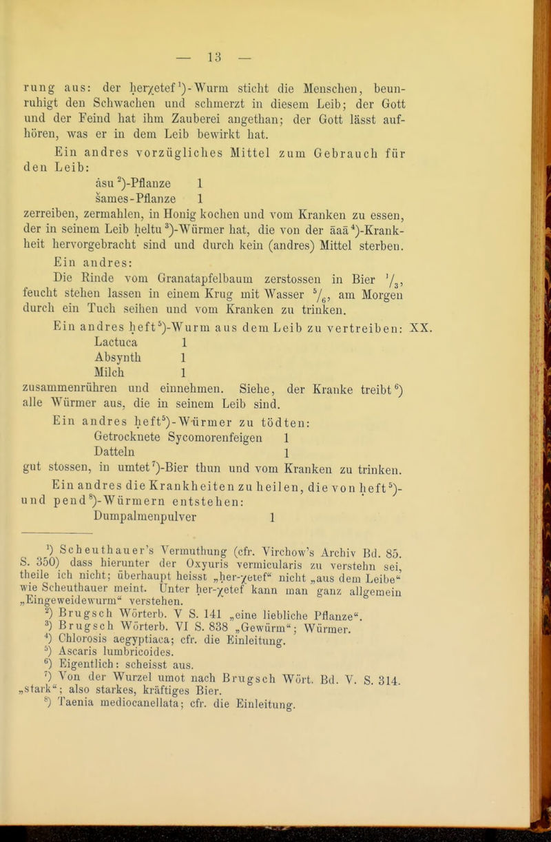 rung aus: der her/etef^)-Wurm sticht die Menschen, beun- ruhigt den Schwachen und schmerzt in diesem Leib; der Gott und der Feind hat ihm Zauberei augethan; der Gott lässt auf- hören, was er in dem Leib bewirkt hat. Ein andres vorzügliches Mittel zum Gebrauch für den Leib: äsu ^)-Pflanze 1 sames-Pflanze 1 zerreiben, zermahlen, in Honig kochen und vom Kranken zu essen, der in seinem Leib heltu ^)-Würmer hat, die von der äaä*)-Krank- heit hervorgebracht sind und durch kein (andres) Mittel sterben. Ein andres: Die Rinde vom Granatapfelbaum zerstossen in Bier y^, feucht stehen lassen in einem Krug mit Wasser 7g, am Morgen durch ein Tuch seihen und vom Kranken zu trinken. Ein andres heft*)-Wurm aus dem Leib zu vertreiben: XX. Lactuca 1 Absynth 1 Milch 1 zusammenrühren und einnehmen. Siehe, der Kranke treibt^) alle Würmer aus, die in seinem Leib sind. Ein andres heft^)-Würmer zu tödten: Getrocknete Sycomorenfeigen 1 Datteln 1 gut stossen, in umtet^)-Bier thun und vom Kranken zu trinken. Ein andres die Krankheiten zu heilen, die von lieft und pend*)-Würmern entstehen: Dumpalmenpulver 1 0 Scheuthauer's Vermuthung (efr. Virchow's Archiv Bd. 85. S. 350) dass hierunter der Oxyuris vermicularis zu verstehn sei, theile ich nicht; überhaupt heisst „her-yeief nicht „aus dem Leibe' wie Scheuthauer meint. Unter her-)(etef kann man ganz allgemein „Eingeweidewurm verstehen. 2) Brugsch Wörterb. V S. 141 „eine liebliche Pflanze. 3) Brugsch Wörterb. VI S. 838 „Gewürm; Würmer. ■») Chlorosis aegyptiaca; cfr. die Einleitung. ^) Ascaris lumbricoides. ^) Eigentlich: scheisst aus. ') Von der Wurzel umot nach Brugsch Würt. Bd. V. S. 314. „stark; also starkes, kräftiges Bier. ^) Taenia mediocanellata; cfr. die Einleitung.