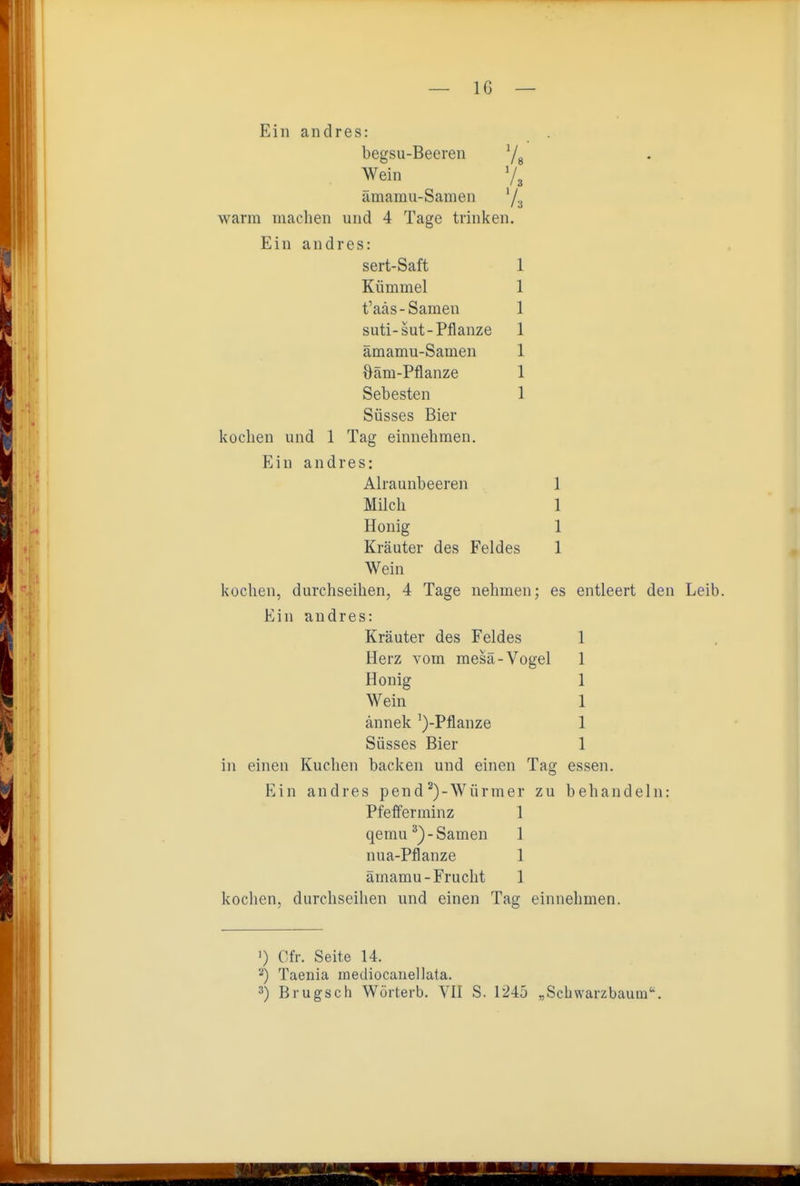 Ein andres: begsu-Beeren Ys Wein V3 ämamii-Samen '/a warm machen und 4 Tage trinken. Ein andres: sert-Saft 1 Kümmel 1 t'aäs-Samen 1 suti-sut-Pflanze 1 ämamu-Samen 1 Oäm-Pflanze 1 Sebesten 1 Süsses Bier kochen und 1 Tag einnehmen. Ein andres: Alraunbeeren 1 Milch 1 Honig 1 Kräuter des Feldes 1 Wein kochen, durchseihen, 4 Tage nehmen; es entleert den Leib. Ein andres: Kräuter des Feldes 1 Herz vom mesä-Vogel 1 Honig 1 Wein 1 ännek ')-Pflanze 1 Süsses Bier 1 in einen Kuchen backen und einen Tag essen. Ein andres pend*)-Würmer zu behandeln: Pfefferminz 1 qemu^)-Samen 1 nua-Pflanze 1 ämamu-Frucht 1 kochen, durchseihen und einen Tag einnehmen. 1) Cfr. Seite 14. Taenia loediocanellata.