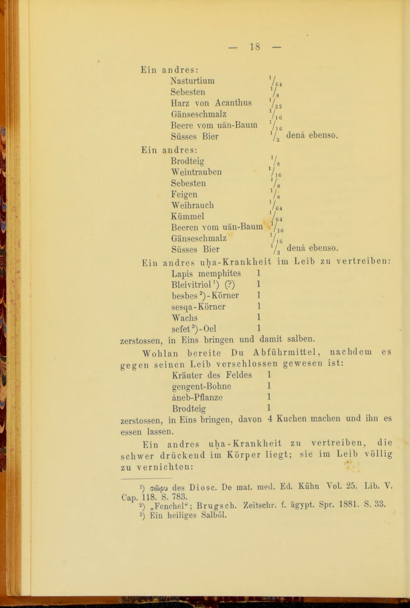 Ein andres: Nasturtium '/^^ Sebesten Yg Harz von Acanthus Gänseschmalz Yi c Beere vom uän-Baum Yiü Süsses Bier Y3 '^^'^ ebenso. Ein andres: Brodteig Ys Weintrauben Yi« Sebesten Ys Feigen Ys Weibrauch Yc4 Kümmel Y64 Beeren vom uän-Baum Yk, Gänseschmalz Yi 6 Süsses Bier Y3 <^enä ebenso. Ein andres uba-Krankheit im Leib zu vertreiben: Lapis memphites 1 Bleivitriol') (?) 1 besbes Körner 1 sesqa-Körner 1 Wachs 1 sefet=')-Oel 1 zerstossen, in Eins bringen und damit salben. Wohlan bereite Du Abführmittel, nachdem es gegen seinen Leib verschlossen gewesen ist: Kräuter des Feldes 1 gengent-Bohne 1 äneb-Pflanze 1 Brodteig 1 zerstossen, in Eins bringen, davon 4 Kuchen machen und ihn es essen lassen. Ein andres uba-Krankheit zu vertreiben, die schwer drückend im Körper liegt; sie im Leib völlig zu vernichten: 1) aüipu des Diese. De mat. med. Ed. Kühn Vol. 25. Lib. V. Cap. 118. S. 783. '-ä) „Fenchel; Brugseb. Zeitschr. f. ägypt. Spr. 1881. S. 33. 3) Ein heiliges Salböl.