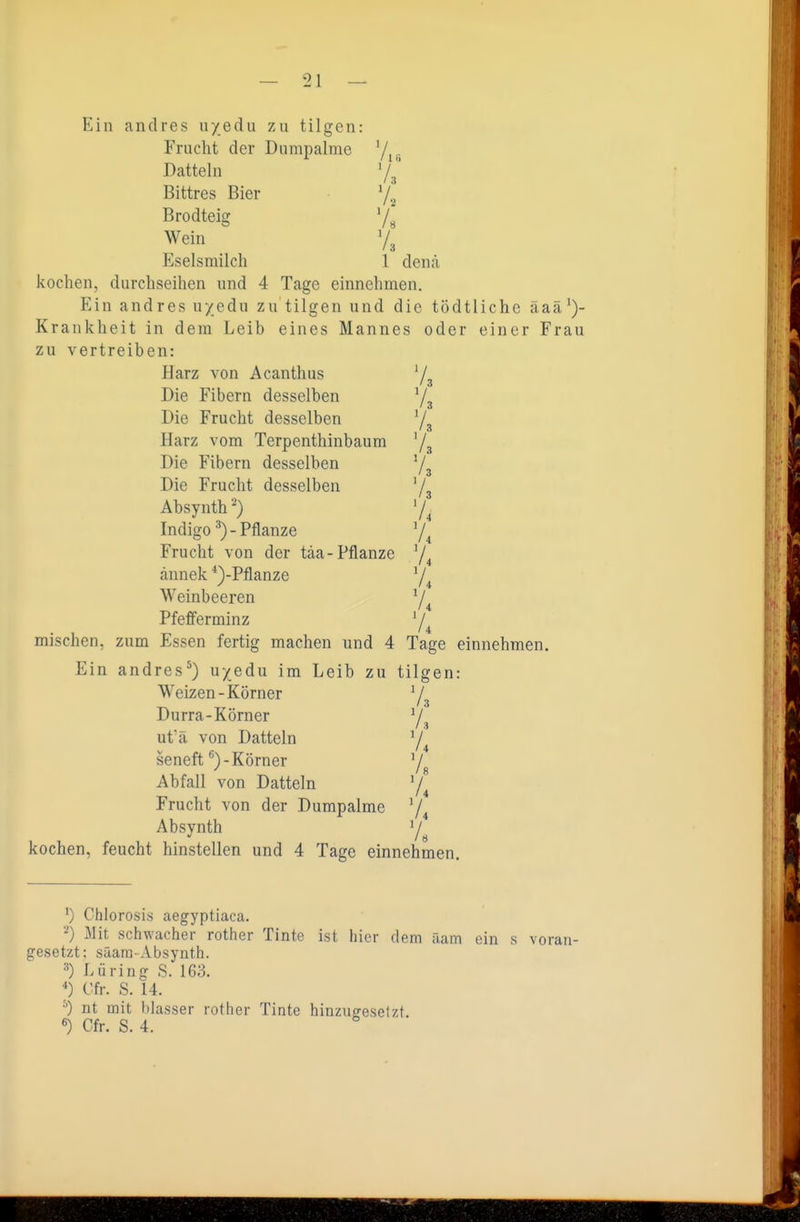 Ein andres uyedu zu tilgen: Frucht der Dumpalme 7^,, Datteln '/J' Bittres Bier 7.^ Brodteig 7» Wein 7^ Eselsmilch 1 denä kochen, durchseihen und 4 Tage einnehmen. Ein andres uyedu zu tilgen und die tödtlichc äaä')- Krankheit in dem Leib eines Mannes oder einer Frau zu vertreiben: Harz von Acanthus Die Fibern desselben Die Frucht desselben Y3 Harz vom Terpenthinbaum Ys Die Fibern desselben 73 Die Frucht desselben 73 Absynth') 7^ Indigo - Pflanze 7^ Frucht von der täa-Pflanze ^j^ ännek *)-Pflanze 74 Weinbeeren 7^ Pfefferminz 74 mischen, zum Essen fertig machen und 4 Tage einnehmen. Ein andres^) uyedu im Leib zu tilgen: Weizen-Körner V / 3 Durra-Körner 7., ut'ä von Datteln 74 seneft Körner 75 Abfall von Datteln 74 Frucht von der Dumpalme 74 Absynth 7 kochen, feucht hinstellen und 4 Tage einnehmen. ') Chlorosis aegyptiaca. 2) Mit schwacher rother Tinte ist hier dem äam ein s voran- gesetzt; Saara-Absynth. Lüring S. 163. *) Cfr. S. 14. •') nt mit blasser rother Tinte hinzucresetzt. «) Cfr. S. 4.