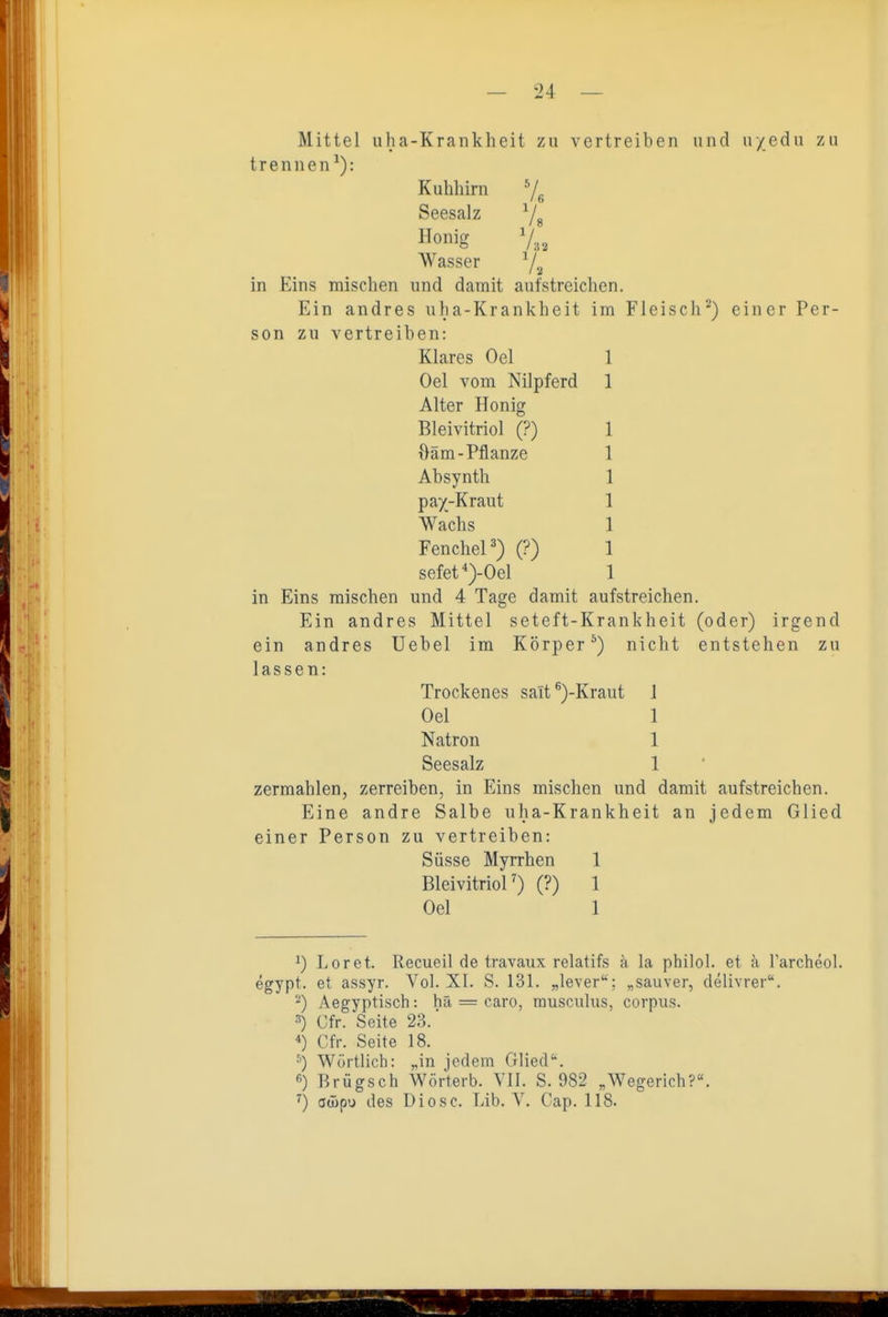 Kuhliirn Seesalz Honig Mittel uha-Krankheit zu vertreiben und u/edu zu trennen^): 7. '/. /« Wasser ^/.^ in Eins mischen und damit aufstreiclien. Ein andres ulia-Krankheit im Fleisch^) einer Per- son zu vertreiben: Klares Oel Oel vom Nilpferd Alter Honig Bleivitriol (?) ftäm-Pflanze Absynth pay-Kraut Wachs Fenchel') (?) sefet^)-Oel in Eins mischen und 4 Tage damit aui Ein andres Mittel seteft-Krankheit (oder) irgend ein andres Uebel im Körper^) nicht entstehen zu lassen: Trockenes salt ^)-Kraut Oel Natron Seesalz zermahlen, zerreiben, in Eins mischen und damit aufstreichen. Eine andre Salbe uha-Krankheit an jedem Glied einer Person zu vertreiben: Süsse Myrrhen 1 BleivitrioF) (?) 1 Oel 1 streichen. 1 1 1 1 1) Loret. Recueil de travaux relatifs a la philo!, et ä rarcheol. egypt. et assyr. Vol. XI. S. 131. „lever: „sauver, delivrer. ''') Aegyptisch: hä = caro, rausciilus, corpus. Cfr. Seite 23. Cfr. Seite 18. ^) Wörtlich: „in jedem Glied'', ß) Brügsch Wörterb. VII. S. 982 „Wegerich?. ^) awpu des Diese. Lib. V. Cap. 118.