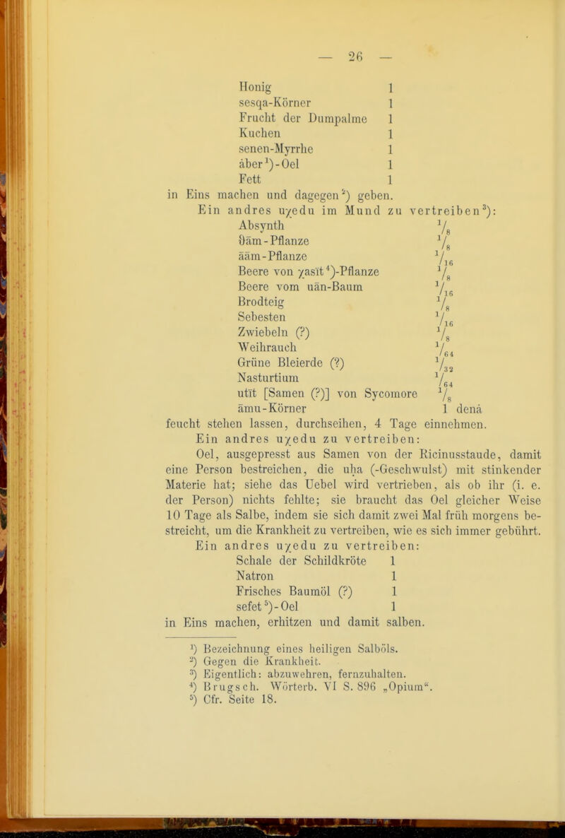 — 2fi — Honig sesqa-Körner Frucht der Diimpalme Kuchen senen-Myrrhe äber')-Oel Fett in Eins machen und dagegen') geben. Ein andres u/edu im Mund zu vertreiben'): Absynth Yg üäm-Pflanze ääm-Pflanze ^/ /16 Beere von yasit '')-Pflanze Y« Beere vom uän-Baum ' 16 Brodteig Y« Sebesten Yjg Zwiebeln (?) Ys Weihrauch Y Grüne Bleierde (?) Y,2 Nasturtium ^/ / 64 utIt [Samen (?)] von Sycomore ^/g ämu-Körner 1 denä feucht stehen lassen, durchseihen, 4 Tage einnehmen. Ein andres uyedu zu vertreiben: Oel, ausgepresst aus Samen von der Ricinnsstaude, damit eine Person bestreichen, die uha (-Geschwulst) mit stinkender Materie hat; siehe das Uebel wird vertrieben, als ob ihr (i. e. der Person) nichts fehlte; sie braucht das Oel gleicher Weise 10 Tage als Salbe, indem sie sich damit zwei Mal früh morgens be- streicht, um die Krankheit zu vertreiben, wie es sich immer gebührt. Ein andres uyedu zu vertreiben: Schale der Schildkröte 1 Natron 1 Frisches Baumöl (?) 1 sefet')-Oel 1 in Eins machen, erhitzen und damit salben. ^) Bezeichnung eines heiligen Salböls. ^) Gegen die Krankheit. •'') Eigentlich: abzuwehren, fernzuhalten. Brugsch. Wörtcrb. VI S. 896 „Opium. ^) Cfr. Seite 18.