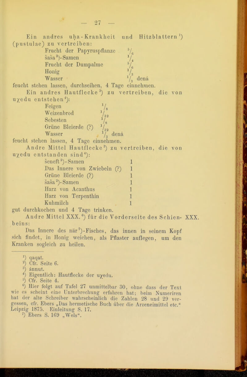Ein andres uha - Krankheit und Hitzblattern') (pustnlae) zu vertreiben: Frucht der Papyruspflanzc 7« sasa^)-Samen ^/^ Frucht der Dumpalme Yß Honig 7^ Wasser -^/^ denä feucht stehen lassen, durchseihen, 4 Tage einnehmen. Ein andres Hautflecke zu vertreiben, die von uyedu entstehen**): Feigen ^/g Weizenbrod -^/.^ Sebesten 7^ Grüne Bleierde (?) j.^^ Wasser Ys ^^^^ feucht stehen lassen, 4 Tage einnehmen. Andre Mittel Hautflecke ^) zu vertreiben, die von uyedu entstanden sind**): seueft^)-Samen 1 Das Innere von Zwiebeln (?) 1 Grüne Bleierde (?) 1 sasa')-Samen 1 Harz von Acanthus 1 Harz von Terpenthin 1 Kuhmilch 1 gut durchkochen und 4 Tage trinken. Andre Mittel XXX. ^) für die Vorderseite des Schien- XXX. beins: Das Innere des när^)-Fisches, das innen in seinem Kopf sich findet, in Honig weichen, als Pflaster auflegen, um den Kranken sogleich zu heilen. ') qaqat. ■'') Cfr. Seite 6. ^) ännut. Eigentlich: Hautflecke der uyedu. Cfr. Seite 4. ^) Hier folgt auf Tafel 27 unmittelbar 30, ohne dass der Text wie es scheint eine Unterbrechung erfahren hat; heim Numeriren hat der alte Schreiber wahrscheinlich die Zahlen 28 und 29 ver- gessen, cfr. Ebers „Das hermetische Buch über die Arzeneimittel etc. Leipzig 1875. Einleitung S. 17. ') Ebers S. 169 .,Wels.