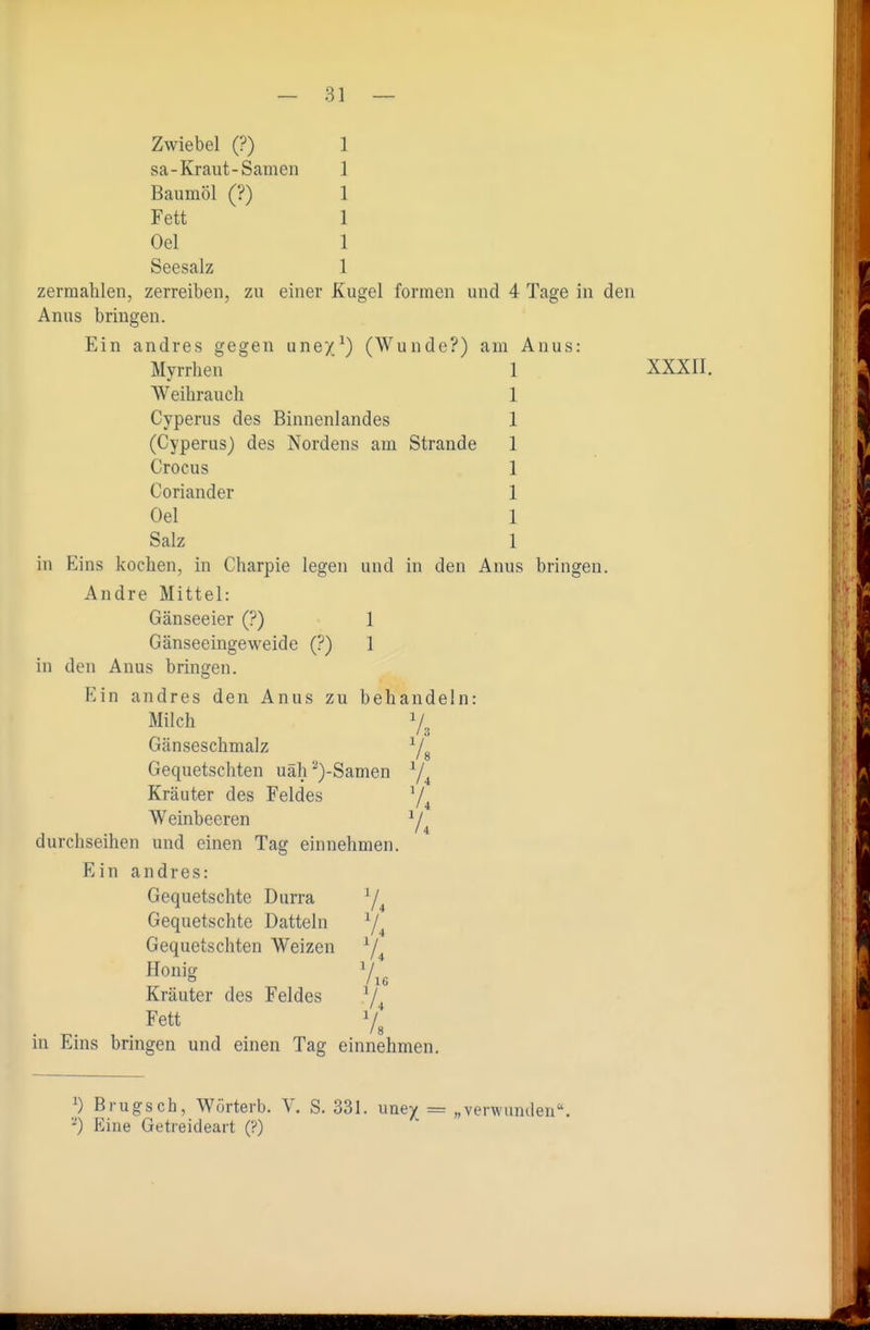Zwiebel (?) 1 sa-Kraut-Samen 1 Baumöl (?) 1 Fett 1 Oel 1 Seesalz 1 zermahlen, zerreiben, zu einer Kugel formen und 4 Tage in den Anus bringen. Ein andres gegen une/^) (Wunde?) am Anus: Myrrhen 1 XXXII, Weihrauch 1 Cyperus des Binnenlandes 1 (Cyperus) des Nordens am Strande 1 Crocus 1 Coriander 1 Oel 1 Salz 1 in Eins kochen, in Charpie legen und in den Anus bringen. Andre Mittel: Gänseeier (?) 1 Gänseeingeweide (?) 1 in den Anus bringen. Ein andres den Anus zu behandeln: Milch 7^ Gänseschmalz Ys Gequetschten uäh''*)-Samen Kräuter des Feldes V ' 4 Weinbeeren Y4 durchseihen und einen Tag einnehmen. Ein andres: Gequetschte Durra Y4 Gequetschte Datteln ^4 Gequetschten Weizen 7^ Honig 7 Kräuter des Feldes ^j^ Fett 7^ in Eins bringen und einen Tag einnehmen. ^) Brugsch, Wörterb. V. S. 331. uney = „verwunden. -) Eine Getreideart (?)