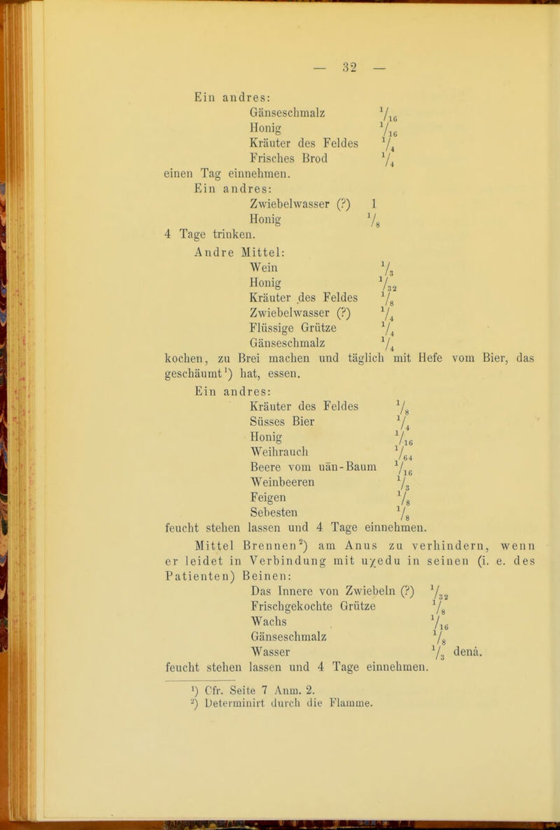 Ein andres: Gänseschmalz Yie Honig Kräuter des Feldes ^4 Frisches Brod Y4 einen Tag einnehmen. Ein andres: Zwiebelwasser (?) 1 Honig 4 Tage trinken. Andre Mittel: Wein Vj Honig Kräuter des Feldes ^/^ Zwiebelwasser (?) ^/^ Flüssige Grütze 74 Gänseschmalz ^/^ kochen, zu Brei machen und täglich mit Hefe vom Bier, das geschäumt') hat, essen. Ein andres: Kräuter des Feldes Süsses Bier ^/^ Honig V16 Weihrauch ^L, Beere vom uän-Baum ^/^^ Weinbeeren Ys Feigen 7^ Sebesten Yg feucht stehen lassen und 4 Tage einnehmen. Mittel Brennen^) am Anus zu verhindern, wenn er leidet in Verbindung mit uyedu in seinen (i. e. des Patienten) Beinen: 16 '3 Das Innere von Zwiebeln (?) V / 32 Frischgekochte Grütze Wachs l Gänseschmalz Wasser '■!: denä. feucht stehen lassen und 4 Tage einnehmen. 1) Cfr. Seite 7 Anm. 2. Determinirt durch die Flamme.
