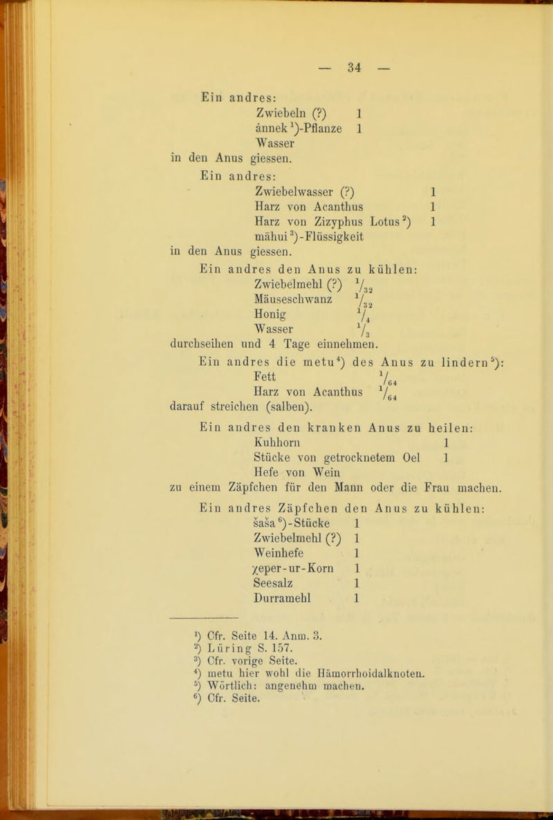 Ein andres: Zwiebeln (?) 1 ännek ^)-Pflanze 1 Wasser in den Anus giessen. Ein andres: Zwiebelwasser (?) 1 Harz von Acanthus 1 Harz von Zizyphus Lotus ^) 1 mähui ^)-Flüssigkeit in den Anus giessen. Ein andres den Anus zu kühlen: Zwiebelmehl (?) Mäuseschwanz ^/^^ Honig 7^ Wasser durchseihen und 4 Tage einnehmen. Ein andres die metu*) des Anus zu lindern^): Fett 7,, Harz von Acanthus ^L, I 64 darauf streichen (salben). Ein andres den kranken Anus zu heilen: Kuhhorn 1 Stücke von getrocknetem Oel 1 Hefe von Wein zu einem Zäpfchen für den Mann oder die Frau machen. Ein andres Zäpfchen den Anus zu kühlen: sasa*^)-Stücke 1 Zwiebelmehl (?) 1 Weinhefe 1 Xeper-ur-Korn 1 Seesalz 1 Durramehl 1 Lr >) Cfr. Seite 14. Anm. 3. 2) Lüring S. 157. ^) Gfr. vorige Seite. metu hier wohl die Hämorrhoidalknoteu. ^) Wörtlich: angenehm inachou. «) Cfr. Seite. ■rm TiTTiiiiT