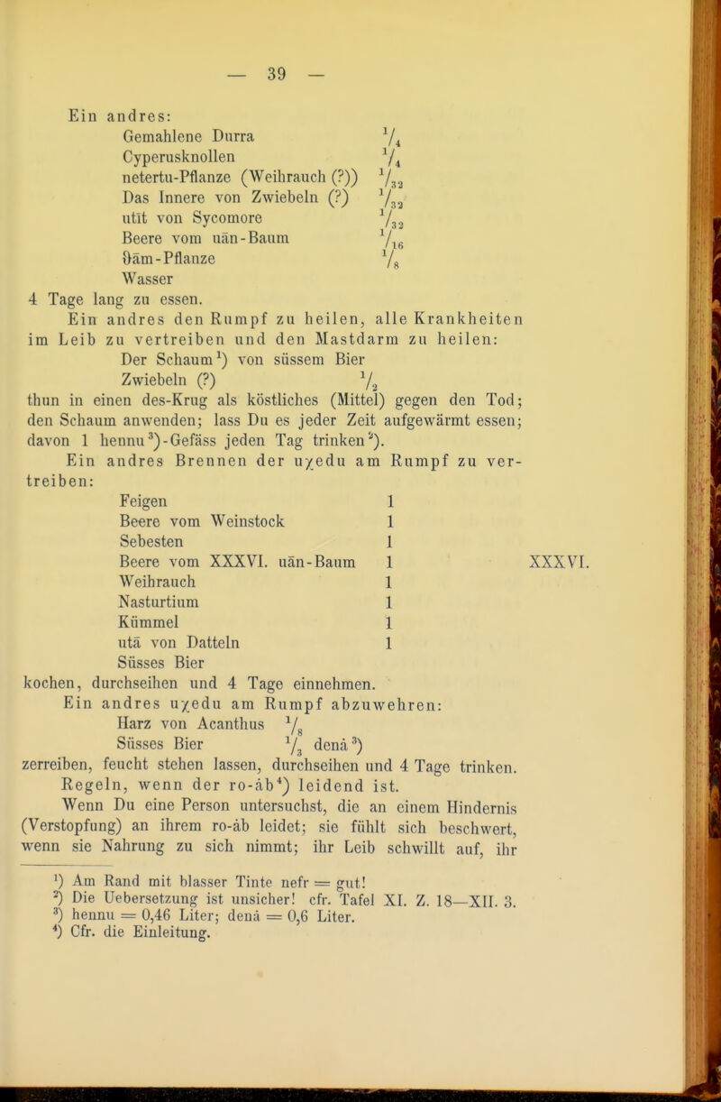 Ein andres: Gemahlene Durra Cyperusknollen netertu-Pflanze (Weihrauch (?)) Ys3 Das Innere von Zwiebeln (?) Y32 utit von Sycomore ■'/g^ Beere vom uän-Baum Yie Oäm-Pflanze Ys Wasser 4 Tage lang zu essen. Ein andres den Rumpf zu heilen, alle Krankheiten im Leib zu vertreiben und den Mastdarm zu heilen: Der Schaum^) von süssem Bier Zwiebeln (?) Ys thun in einen des-Krug als köstliches (Mittel) gegen den Tod; den Schaum anwenden; lass Du es jeder Zeit aufgewärmt essen; davon 1 hennu^)-Gefäss jeden Tag trinken'). Ein andres Brennen der uyedu am Rumpf zu ver- treiben: Feigen Beere vom Weinstock Sebesten Beere vom XXXVI. uän-Baum Weihrauch Nasturtium Kümmel utä von Datteln Süsses Bier kochen, durchseihen und 4 Tage einnehmen. ' Ein andres u/edu am Rumpf abzuwehren: Harz von Acanthus Yg Süsses Bier Ys denä^) zerreiben, feucht stehen lassen, durchseihen und 4 Tage trinken. Regeln, wenn der ro-äb*) leidend ist. Wenn Du eine Person untersuchst, die an einem Hindernis (Verstopfung) an ihrem ro-äb leidet; sie fühlt sich beschwert, wenn sie Nahrung zu sich nimmt; ihr Leib schwillt auf, ihr 1) Am Rand mit blasser Tinte nefr = gut! 2) Die Uebersetzung ist unsicher! cfr. Tafel XI. Z. 18—XII. 3. 3) hennu = 0,46 Liter; denä = 0,6 Liter. *) Cfr. die Einleitung. XXXVI.