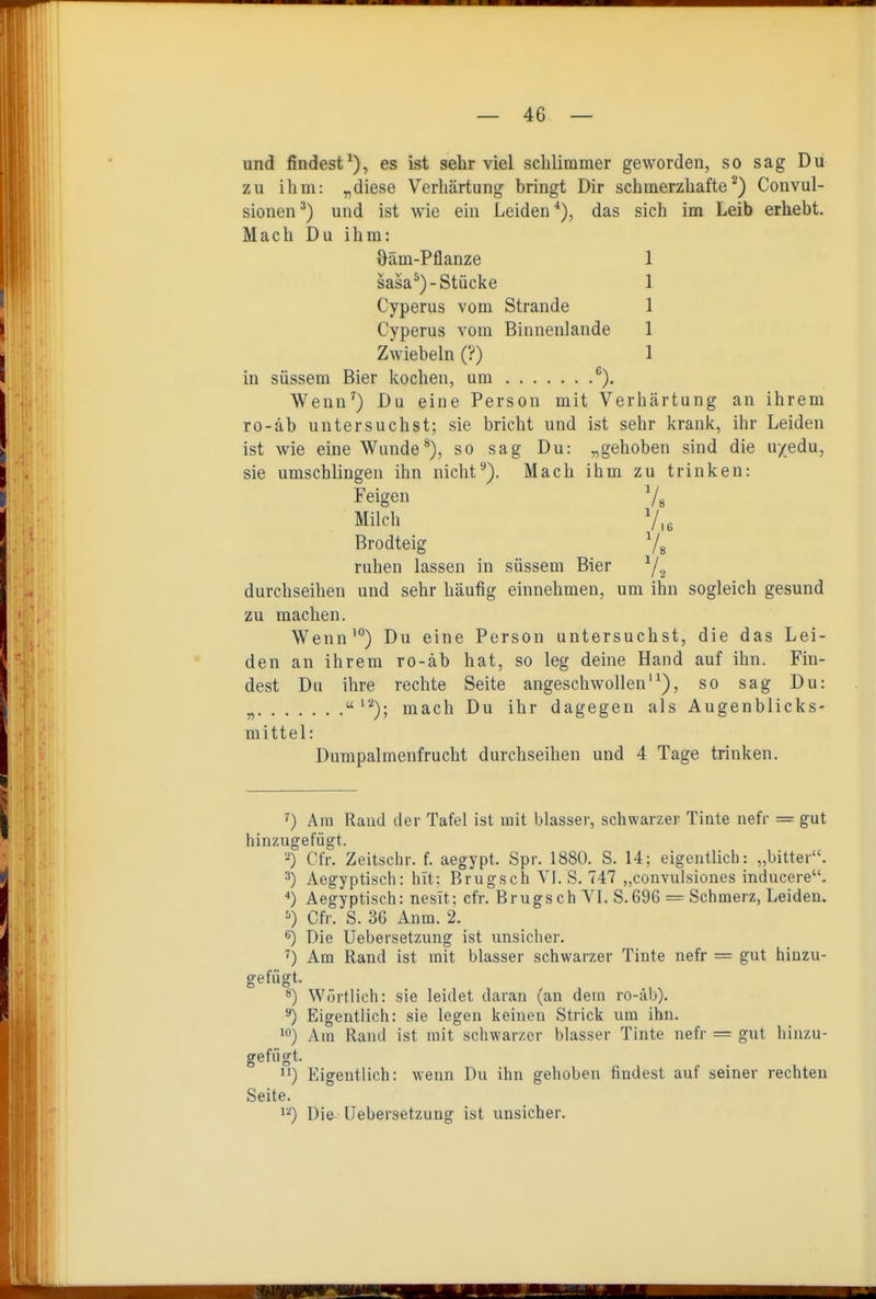 und findest^), es ist selir viel schlimmer geworden, so sag Du zu ihm: „diese Verhärtung bringt Dir schmerzhafte^) Convul- sionen ^) und ist wie ein Leiden *), das sich im Leib erhebt. Mach Du ihm: öäm-Pflanze 1 sasa*)-Stücke 1 Cyperus vom Strande 1 Cyperus vom Binnenlande 1 Zwiebeln (?) 1 in süssem Bier kochen, um ^). Wenn') Du eine Person mit Verhärtung an ihrem ro-äb untersuchst; sie bricht und ist sehr krank, ihr Leiden ist wie eine Wunde®), so sag Du: „gehoben sind die u/edu, sie umschlingen ihn nicht^). Mach ihm zu trinken: Feigen V, Milch V,, Brodteig 7« ruhen lassen in süssem Bier ^2 durchseihen und sehr häufig einnehmen, um ihn sogleich gesund zu machen. Wenn') Du eine Person untersuchst, die das Lei- den an ihrem ro-äb hat, so leg deine Hand auf ihn. Fin- dest Du ihre rechte Seite angeschwollen'^), so sag Du: „ '^); mach Du ihr dagegen als Augenblicks- mittel: Dumpalmenfrucht durchseihen und 4 Tage trinken. ^) Am Raud der Tafel ist luit blasser, schwarzer Tinte nefr = gut hinzugefügt. •'') Cfr. Zeitschr. f. aegypt. Spr. 1880. S. 14; eigentlich: „bitter. 3) Aegyptisch: hit: Brugsch Yl. S. 747 „convulsiones inducere. *) Aegyptisch: nesit; cfr. Brugsch VI. S.696 = Schmerz, Leiden. Cfr. S. 36 Anm. 2. ^) Die Uebersetzung ist unsicher. ^) Am Rand ist mit blasser schwarzer Tinte nefr = gut hinzu- gefügt. Wörtlich: sie leidet daran (an dem ro-äb), ^) Eigentlich: sie legen keinen Strick um ihn. '0) Am Rand ist mit schwarzer blasser Tinte nefr = gut hinzu- gefügt. ) Eigentlich: wenn Du ihn gehoben findest auf seiner rechten Seite. ^'^) Die Uebersetzung ist unsicher.