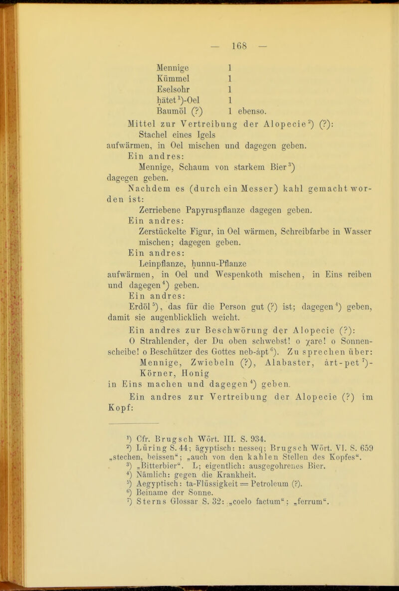 Mennige Kümmel Eselsohr 1 1 1 1 hätet')-Oel Baumöl (?) 1 ebenso. Mittel zur Vertreibung der Alopecie^) (?): Stachel eines Igels aufwärmen, in Oel mischen und dagegen geben. Ein andres: Mennige, Schaum von starkem Bier^) dagegen geben. Nachdem es (durch ein Messer) kahl gemacht wor- den ist: Zerriebene Papyruspflanze dagegen geben. Ein andres: Zerstückelte Figur, in Oel wärmen, Schreibfarbe in Wasser mischen; dagegen geben. Ein andres: Leinpflanze, hunnu-Pflanzc aufwärmen, in Oel und Wespenkoth mischen, in Eins reiben und dagegen*) geben. Ein andres: Erdöl''), das für die Person gut (?) ist; dagegen ') geben, damit sie augenblicklich weicht. Ein andres zur Beschwörung der Alopecie (?): 0 Strahlender, der Du oben schwebst! o /are! o Sonnen- scheibe! 0 Beschützer des Gottes neb-äpt*'). Zu sprechen über: Mennige, Zwiebeln (?), Alabaster, ärt-pet^)- Körner, Honig in Eins machen und dagegen*) geben. Ein andres zur Vertreibung der Alopecie (?) im ^) Lüring S. 44; ägyptisch: nesseq; Brugsch Wört. VI. S. 659 „stechen, beissen; „auch von den kahlen Stellen des Kopfes. ^Bitterbier. L; eigentlich: ausgegohrencs Bier. Nämlich: gegen die Krankheit. ^) Aegyptisch: ta-Flüssigkeit = Petroleum (?). ) Beiname der Sonne. ^) Sterns Glossar S. 32: „coelo factum; ,ferrum. Kopf: