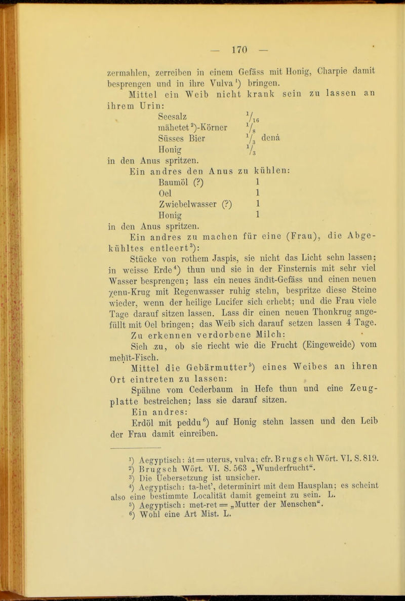 zermahlen, zerreiben in einem Gefäss mit Honig, Charpie damit besprengen und in ihre Vulva') bringen. Mittel ein Weib nicht krank sein zu lassen an ihrem Urin: in den Anus spritzen. Ein andres zu machen für eine (Frau), die Abge- kühltes entleert^): Stücke von rothem Jaspis, sie nicht das Licht sehn lassen; in weisse Erde*) thun und sie in der Finsternis mit sehr viel Wasser besprengen; lass ein neues ändlt-Gefäss und einen neuen yenu-Krug mit Regenwasser ruhig stehn, bespritze diese Steine wieder, wenn der heilige Lucifer sich erhebt; und die Frau viele Tage darauf sitzen lassen. Lass dir einen neuen Thonkrug ange- füllt mit Oel bringen; das Weib sich darauf setzen lassen 4 Tage. Zu erkennen verdorbene Milch: Sieh zu, ob sie riecht wie die Frucht (Eingeweide) vom mehlt-Fisch. Mittel die Gebärmutter^) eines Weibes an ihren Ort eintreten zu lassen: Spähne vom Cederbaum in Hefe thun und eine Zeug- platte bestreichen; lass sie darauf sitzen. Ein andres: Erdöl mit peddu*^) auf Honig stehn lassen und den Leib der Frau damit einreiben. 1) Aegyptisch: ät = uterus, vulva; cfr. Brugs ch Wort. VI. S.819. 2) Brugsch Wort. VI. S. 563 „Wunderfrucht. 3) Die UebersetzTing ist unsicher. 4) Aegyptisch: ta-het', determinirt mit dem Hausplan; es scheint also eine bestimmte Localität damit gemeint zu sein. L. s) Aegyptisch: met-ret == „Mutter der Menschen. 6) Wohl eine Art Mist. L. Seesalz mähetet ^)-Körner Süsses Bier Honig in den Anus spritzen. Ein andres den Anus zu kühlen: Baumöl (?) Oel Zwiebelwasser (?) Honig 1 1 1 1