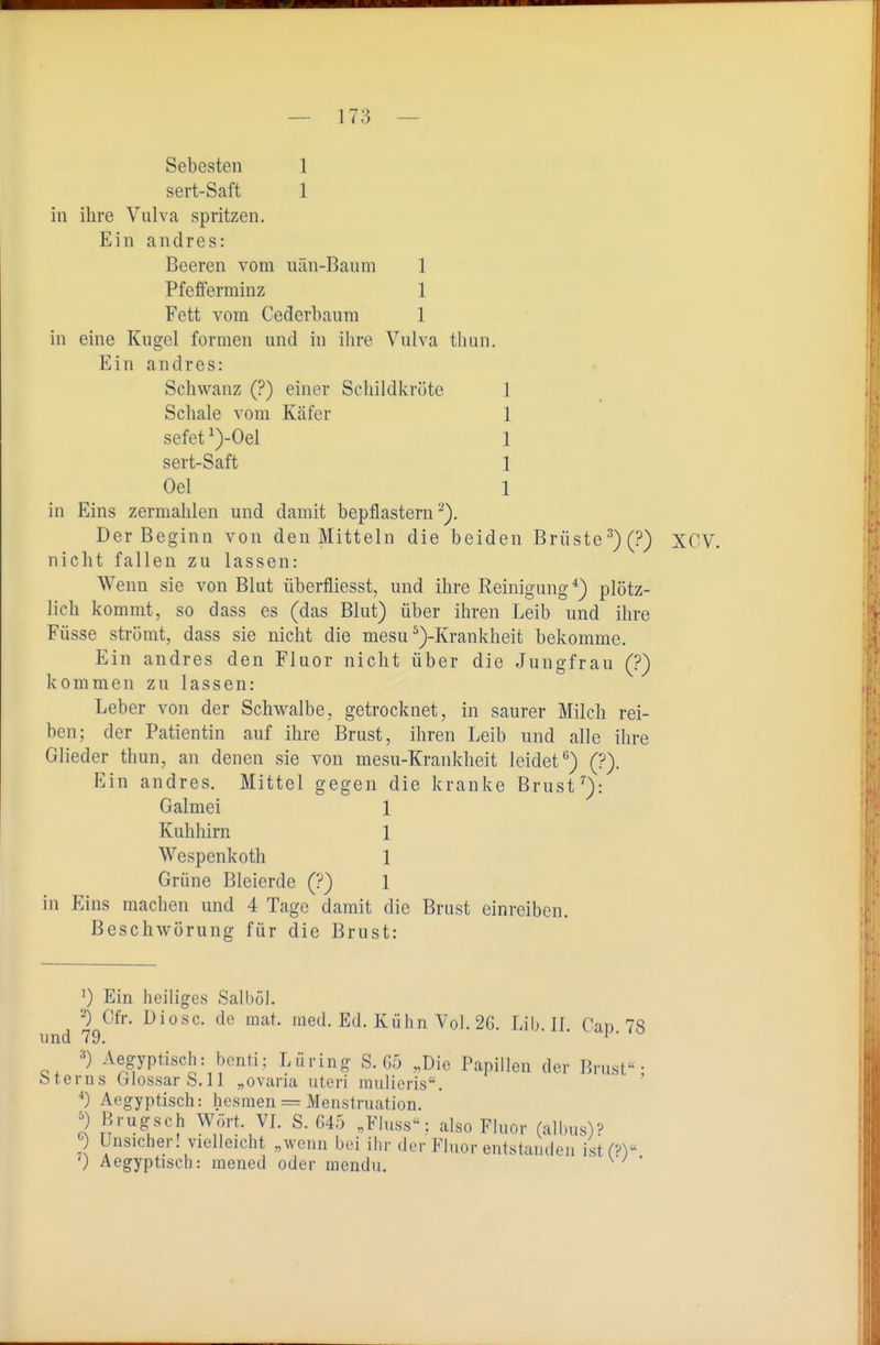 Sebesten 1 sert-Saft 1 in ihre Vulva spritzen. Ein andres: Beeren vom uän-Baum 1 Pfefferminz 1 Fett vom Cederbanra 1 in eine Kugel formen und in ihre Vulva thun. Ein andres: Schwanz (?) einer Schildkrüte 1 Schale vom Käfer 1 sefet^)-Oel 1 sert-Saft 1 Oel 1 in Eins zermahlen und damit bepflastern ^). Der Beginn von den Mitteln die beiden Brüste)(?) XCV. nicht fallen zu lassen: Wenn sie von Blut überfliesst, und ihre Reinigung*) plötz- lich kommt, so dass es (das Blut) über ihren Leib und ihre Füsse strömt, dass sie nicht die mesu ^)-Krankheit bekomme. Ein andres den Fluor nicht über die Jungfrau (?) kommen zu lassen: Leber von der Schwalbe, getrocknet, in saurer Milch rei- ben; der Patientin auf ihre Brust, ihren Leib und alle ihre Glieder thun, an denen sie von mesu-Krankheit leidet'') (?). Ein andres. Mittel gegen die kranke Brust''): Galmei 1 Kuhhirn 1 Wespenkoth 1 Grüne Bleierde (?) 1 in Eins machen und 4 Tage damit die Brust einreiben. BeschAvörung für die Brust: 0 Ein heiliges Salböl. 2) Cfr. Diese, de raat. med. Ed. Kühn Vol. 2G. Lib. II. Cap. 78 =*) Aegyptisch: benti; Lüring S. G5 „Die Papillen der Brust; feterns Glossar b.11 „ovaria uteri mulieris. Aegyptisch: hesmen = Menstruation. ;) Brug:sch Wort. VL S. 645 „Fluss: also Fluor (albus)^ Unsicher! vielleicht „wenn bei ihr der Fluor entstauden istf?) ') Aegyptisch: mened oder inendu. ^ 