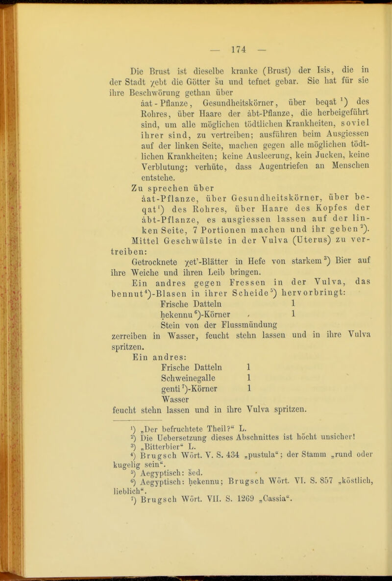 Die Brust ist dieselbe kranke (Brust) der Isis, die in der Stadt y.ebt die Götter su und tefnet gebar. Sie hat für sie ihre Beschwörung gethan über äat-Pflanze, Gesundheitskörner, über beqat ^) des Rohres, über Haare der äbt-Pflanze, die herbeigeführt sind, um alle möglichen tödtlichen Krankheiten, soviel ihrer sind, zu vertreiben; ausführen beim Ausgiessen auf der linken Seite, machen gegen alle möglichen tödt- lichen Krankheiten; keine Ausleerung, kein Jucken, keine Verblutung; verhüte, dass Augentriefen an Menschen entstehe. Zu sprechen über äat-Pflanze, über Gesundheitskörner, über be- qat') des Rohres, über Haare des Kopfes der äbt-Pflanze, es ausgiessen lassen auf der lin- ken Seite, 7 Portionen machen und ihr geben'''). Mittel Geschwülste in der Vulva (Uterus) zu ver- treiben: Getrocknete -/e^'-Blätter in Hefe von starkem^) Bier auf ihre Weiche und ihren Leib bringen. Ein andres gegen Fressen in der Vulva, das bennut*)-Blasen in ihrer Scheide^) hervorbringt: Stein von der Flussmündung zerreiben in Wasser, feucht stehn lassen und in ihre Vulva spritzen. Ein andres: feucht stehn lassen und in ihre Vulva spritzen. 1) „Der befruchtete Theil? L. Die Uebersetzung dieses Abschnittes ist höcht unsicher! 3) „Bitterbier L. Brugsch Würt. V. S. 434 „pustula; der Stamm „rund oder kugelig sein. ^) Aegyptisch: sed. Aegyptisch: hekennu; Brugsch Wort. VI. S. 857 „köstlich, lieblich. ') Brugsch Würt. Yll. S. 1269 „Cassia. Frische Datteln hekennu ^)-Körner 1 1 Frische Datteln Schw^einegalle genti ^)-Körner Wasser 1 1 1