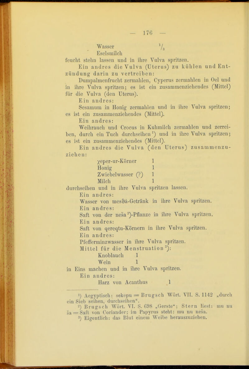— 17G Wasser Ys Eselsmilch feucht stehn lassen und in ihre Vulva spritzen. Ein andres die Vulva (Uterus) zu kühlen und Ent- zündung darin zu vertreiben: Dumpalmenfrucht zermahlen, Cyperus zermahlen in Oel und in ihre Vulva spritzen; es ist ein zusammenziehendes (Mittel) für die Vulva (den Uterus). Ein andres: Sesamura in Honig zermahlen und in ihre Vulva spritzen; es ist ein zusammenziehendes (Mittel). Ein andres: Weihrauch und Crocus in Kuhmilch zermahlen und zerrei- ben, durch ein Tuch durchseihen') und in ihre Vulva spritzen; es ist ein zusammenziehendes (Mittel). Ein andres die Vulva (den Uterus) zusammenzu- ziehen: xeper-ur-KÖrner 1 Honig 1 Zwiebelwasser (?) 1 Milch 1 durchseihen und in ihre Vulva spritzen lassen. Ein andres: Wasser von mesöä-Getränk in ihre Vulva spritzen. Ein andres: Saft von der nesa-)-Pflanze in ihre Vulva spritzen. Ein andres: Saft von qereqtu-Körnern in ihre Vulva spritzen. Ein andres: Pfefferminzwasser in ihre Vulva spritzen. Mittel für die Menstruation^): Knoblauch 1 Wein 1 in Eins machen und in ihre Vulva spritzen. Ein andres: Harz von Acanthus 1 1) Aeg-yptisch: sekepu = Brugsch Wort. VIT. S. 1142 „durch ein Sieb seihen, durchseihen. -) Brugsch Würt. VI. S. G98 „Gerste; Stern liesl: mu uu 5a = Saft von Coriander; im Papyrus steht: mu nu nesa. ^) Eigentlich: das Blut einem Weibe herauszuziehen.
