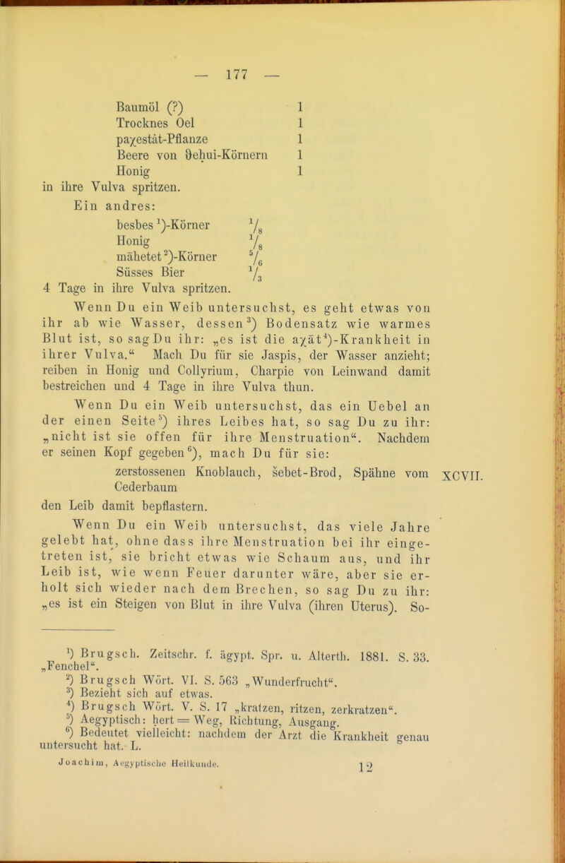 Baumöl (?) 1 Trocknes Oel 1 pa^estät-Pflanze 1 Beere von ^ehui-Körnern 1 Honig 1 in ihre Vulva spritzen. Ein andres: besbes ^)-Körner Ys Honig ^ 7g mahetet ^)-Körner ^/^ Süsses Bier ^/^ 4 Tage in ihre Vulva spritzen. Wenn Du ein Weib untersuchst, es geht etwas von ihr ab wie Wasser, dessen^) Bodensatz wie warmes Blut ist, sosagDu ihr: „es ist die axäf')-Krankheit in ihrer Vulva, Mach Du für sie Jaspis, der Wasser anzieht; reiben in Honig und Collyrium, Charpie von Leinwand damit bestreichen und 4 Tage in ihre Vulva thun. Wenn Du ein Weib untersuchst, das ein Uebel an der einen Seite ^) ihres Leibes hat, so sag Du zu ihr: „nicht ist sie offen für ihre Menstruation. Nachdem er seinen Kopf gegeben*^), mach Du für sie: zerstossenen Knoblauch, sehet-Brod, Spähne vom XCVII. Cederbaum den Leib damit bepflastern. Wenn Du ein Weib untersuchst, das viele Jahre gelebt hat, ohne dass ihre Menstruation bei ihr einge- treten ist, sie bricht etwas wie Schaum aus, und ihr Leib ist, wie wenn Feuer darunter wäre, aber sie er- holt sich wieder nach dem Brechen, so sag Du zu ihr: „es ist ein Steigen von Blut in ihre Vulva (ihren Uterus). So- 1) Brugsch. Zeitschr. f. ägypt. Spr. u. Altertli. 1881. S. 33. „Fenchel. Brugsch Wört. VI. S. 563 „Wunderfrucht«. ^) Bezieht sich auf etwas. *) Brugsch Wort. V. S. 17 „kratzen, ritzen, zerkratzen«. ^) Aegyptisch: hert=Weg, Richtung, Ausgang. ^) Bedeutet vielleicht: nachdem der Arzt die Krankheit genau untersucht hat. L. Joachim, Aegyptisclic Heilkunde. 12