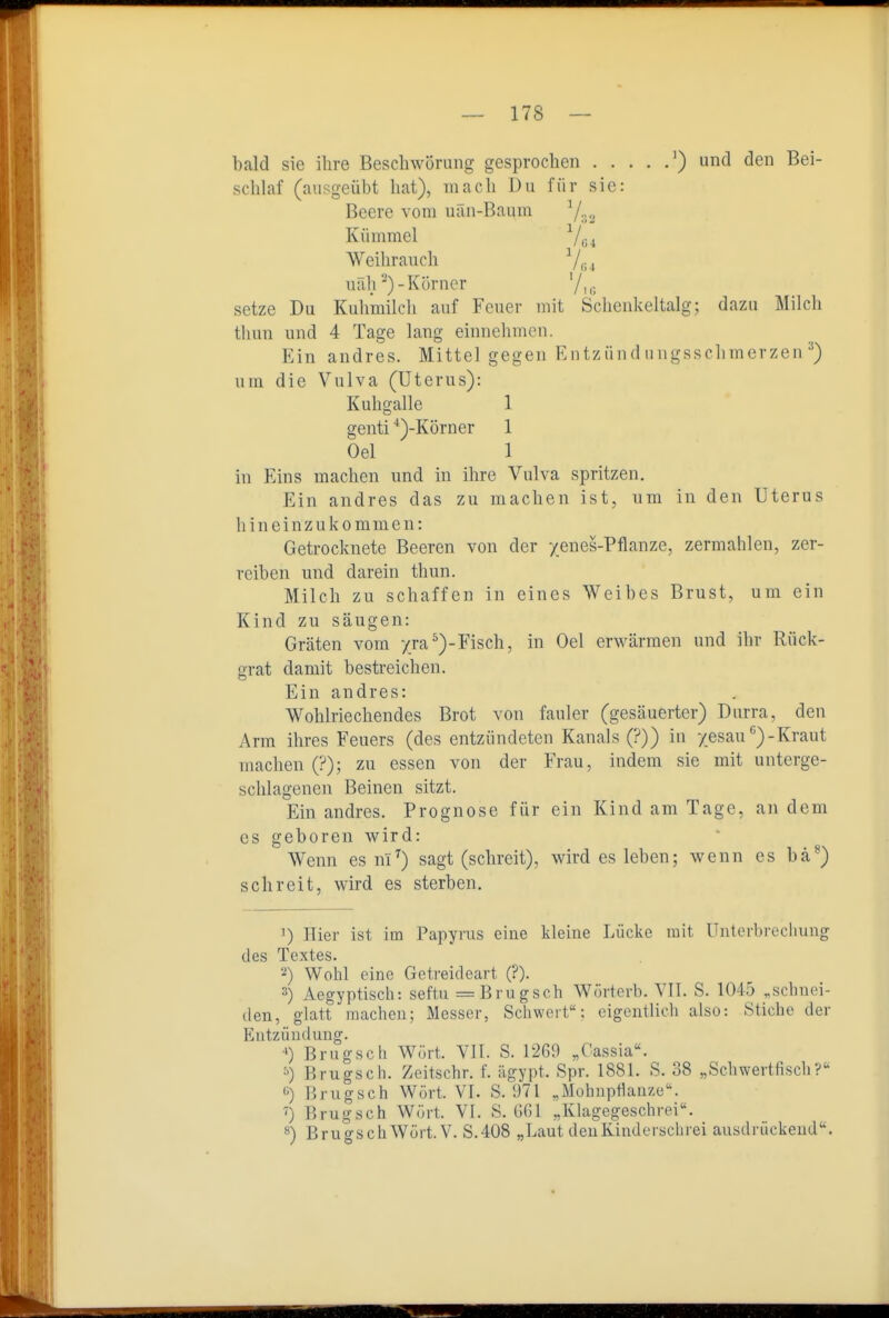 bald sie ihre Beschwörung gesprochen ') und den Bei- schlaf (ausgeübt hat), mach Du für sie: Beere vom uän-Baum 7:;2 Kümmel '^|^^^ Weihrauch Viu uäh Körner '/ic, setze Du Kuhmilch auf Feuer mit Schenkeltalg; dazu Milch thun und 4 Tage lang einnehmen. Ein andres. Mitteigegen Entzünd iingsschmerzen ^) um die Vulva (Uterus): Kuhgalle 1 genti ■')-Körner 1 Oel 1 in Eins machen und in ihre Vulva spritzen. Ein andres das zu machen ist, um in den Uterus hineinzukommen: Getrocknete Beeren von der yenes-Pflanze, zermahlen, zer- reiben und darein thun. Milch zu schaffen in eines Weibes Brust, um ein Kind zu säugen: Gräten vom 7ra^)-Fisch, in Oel erwärmen und ihr Rück- grat damit bestreichen. Ein andres: Wohlriechendes Brot von fauler (gesäuerter) Durra, den Arm ihres Feuers (des entzündeten Kanals (?)) in yesau'')-Kraut machen (?); zu essen von der Frau, indem sie mit unterge- schlagenen Beinen sitzt. Ein andres. Prognose für ein Kind am Tage, an dem CS geboren wird: Wenn es nl^) sagt (schreit), wirdesieben; wenn es bä^) schreit, wird es sterben, 1) liier ist im Papyrus eine kleine Lücke mit Unterbrechung des Textes. 2) Wohl eine Getreideart (?). 3) Aegyptisch: seftu =Brugseh Wörterb. VIT. S. 1045 .schnei- den, glatt machen; Messer, Schwert: eigentlich also: Stiche der Entzündung. ■') Brugsch Wört. VII. S. 1269 „Cassia«. •>) Brugsch. Zeitschr. f. ägypt. Spr. 1881. S. 38 „Schwertfiscli? ^) Brugsch Wört. VI. S. 971 „MohupHanze. ') Brugsch Wört. VI. S. GGl „Klagegeschroi. BrugschWürt. V. S.408 „Laut deuKindeiscluei ausdrückend. I