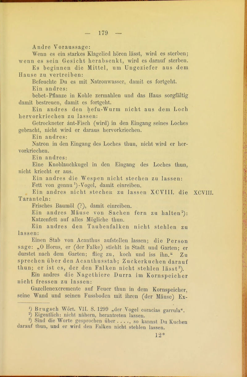 Andre Voraussage: Wenn es ein starkes Klagelied hören lässt, wird es sterben; wenn es sein Gesicht herabsenkt, wird es darauf sterben. Es beginnen die Mittel, um Ungeziefer aus dem Hause zu vertreiben: Befeuchte Du es mit Natronwasser, damit es fortgeht. Ein andres: bebet-Pflanze in Kohle zermahlen und das Haus sorgfältig damit bestreuen, damit es fortgeht. Ein andres den hefu-Wurm nicht aus dem Loch hervorkriechen zu lassen: Getrockneter änt-Fisch (wird) in den Eingang seines Loches gebracht, nicht wird er daraus hervorkriechen. Ein andres: Natron in den Eingang des Loches thun, nicht wird er her- vorkriechen. Ein andres: Eine Knoblauchkugel in den Eingang des Loches thun, nicht kriecht er aus. Ein andres die Wespen nicht stechen zu lassen: Fett von gennu Vogel, damit einreiben. Ein andres nicht stechen zu lassen XCVIIL die XCVIIL Taranteln: Frisches Baumöl (?), damit einreiben. Ein andres Mäuse von Sachen fern zu halten^): Katzenfett auf alles Mögliche thun. Ein andres den Taubenfalken nicht stehlen zu lassen: Einen Stab von Acanthus aufstellen lassen; die Person sage: „0 Horus, er (der Falke) stiehlt in Stadt und Garten; er durstet nach dem Garten; flieg zu, koch und iss ihn. Zu sprechen über den Acanthusstab; Zuckerkuchen darauf thun; er ist es, der den Falken nicht stehlen lässt^). Ein andres die Nagethiere Durra im Kornspeicher nicht fressen zu lassen: Gazellenexcremente auf Feuer thun in dem Kornspeicher, seine Wand und seinen Fussboden mit ihren (der Mäuse) Ex- ') ßrugsch Wört. VIL S. 1299 „der Vogel coracias garrula. ^) Eigentlich: nicht nähern, herantreten lassen. 3) Sind die Worte gesprochen über , so kannst Du Kuchen darauf thun, und er wird den Falken nicht stehlen lassen. 12*