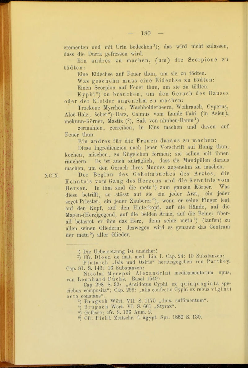 dementen und mit Urin bedecken^); das wird nicht zulassen, dass die Durra gefressen wird. Ein andres zu machen, (um) die Scorpione zu tödten: Eine Eidechse auf Feuer tUun, um sie zu tödten. Was geschehn muss eine Eideclise zu tödten: Einen Scorpion auf Feuer thun, um sie zu tödten. Kyphi-) zu brauchen, um den Geruch des Hauses oder der Kleider angenehm zu machen: Trockene Myrrhen, Wachholderbeere, Weihrauch, Cyperus, Aloe-Holz, sehet Harz, Calmus vom Lande t'alii (in Asien), Inekuun-Körner, Mastix (?), Saft von niluben-Baum ^) zermalilen, zerreiben, in Eins machen und davon auf Feuer thun. Ein andres für die Frauen daraus zu machen: Diese Ingredienzien nach jener Vorschrift auf Honig thun, kochen, mischen, zu Kügelchen formen; sie sollen mit ihnen räuchern. Es ist auch zuträglich, dass sie Mundpillen daraus machen, um den Geruch ihres Mundes angenehm zu machen. XCIX. Der Beginn des Geheimbuches des Arztes, die Kenntnis vom Gang des Herzens und die Kenntnis vom Herzen. In ihm sind die metu^) zum ganzen Körper. Was diese betrifft, so stösst auf sie ein jeder Arzt, ein jeder se/et-Priester, ein jeder Zauberer''), wenn er seine Finger legt auf den Kopf, auf den Hinterkopf, auf die Hände, auf die Magen-(Herz)gegend, auf die beiden Arme, auf die Beine; über- all betastet er ihm das Herz, denn seine metu (laufen) zu allen seinen Gliedern; deswegen wird es genannt das Centrum der metu^) aUer Glieder. 0 Die Uebersetzung ist unsicher! -) Cfr. Diese, de mat. med. Lib. I. Cap. 24: 10 Substanzen: Plutarch „Isis und Osiris herausgegeben von Parthey. Cap. 81. S. 143: 16 Substauzen; Nicolai Myrepsi Alexandriui incclicamentorum opus, von Leonhard Fuchs. Basel 1549: Cap. 298 S. 92: „Autidotus Cyphi ex quinquaginta spe- ciebus composita; Cap. 299: „alia confectio Cyphi ex rebus v 1 gl uti octo constans. 3) Bruo-sch Wört. VII. S. 1175 „thus, suffimentum. •<) Brugsch Wört. VI. S. 661 „Styrax. 5) Gefässe; cfr. S. 136 Anm. 2. c) Cfr. Piehl. Zeitschr. f. ägypt. Spr. 1880 S. 130.
