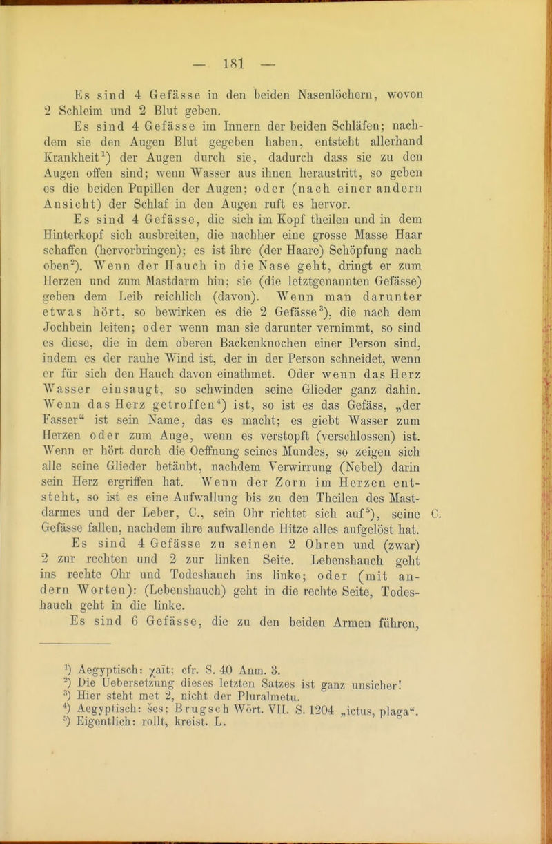Es sind 4 Gefasse in den beiden Nasenlöchern, wovon 2 Schleim und 2 Blut geben. Es sind 4 Gefässe im Innern der beiden Schläfen; nach- dem sie den Augen Blut gegeben haben, entsteht allerhand Krankheit^) der Augen durch sie, dadurch dass sie zu den Augen offen sind; wenn Wasser aus ihnen heraustritt, so geben es die beiden Papillen der Augen; oder (nach einer andern Ansicht) der Schlaf in den Augen ruft es hervor. Es sind 4 Gefässe, die sich im Kopf theilen und in dem Hinterkopf sich ausbreiten, die nachher eine grosse Masse Haar schaffen (hervorbringen); es ist ihre (der Haare) Schöpfung nach oben-). Wenn der Hauch in die Nase geht, dringt er zum Herzen und zum Mastdarm hin; sie (die letztgenannten Gefässe) geben dem Leib reichlich (davon). Wenn man darunter etwas hört, so bewirken es die 2 Gefässe^), die nach dem Jochbein leiten; oder wenn man sie darunter vernimmt, so sind es diese, die in dem oberen Backenknochen einer Person sind, indem es der rauhe Wind ist, der in der Person schneidet, wenn er für sich den Hauch davon einathmet. Oder wenn das Herz Wasser einsaugt, so schwinden seine Glieder ganz dahin. Wenn das Herz getroffen*) ist, so ist es das Gefäss, „der Fässer'* ist sein Name, das es macht; es giebt Wasser zum Herzen oder zum Auge, wenn es verstopft (verschlossen) ist. Wenn er hört durch die Oeffnung seines Mundes, so zeigen sich alle seine Glieder betäubt, nachdem Verwirrung (Nebel) darin sein Herz ergriffen hat. Wenn der Zorn im Herzen ent- steht, so ist es eine Aufwallung bis zu den Theilen des Mast- darmes und der Leber, C, sein Ohr richtet sich auf^), seine C. Gefässe fallen, nachdem ihre aufwallende Hitze alles aufgelöst hat. Es sind 4 Gefässe zu seinen 2 Ohren und (zwar) 2 zur rechten und 2 zur linken Seite. Lebenshauch geht ins rechte Ohr und Todeshauch ins linke; oder (mit an- dern Worten): (Lebenshauch) geht in die rechte Seite, Todes- hauch geht in die linke. Es sind 6 Gefässe, die zu den beiden Armen führen, 0 Aegyptisch: yait; cfr. S. 40 Anm. 3. '■^) Die Ueberset'/Äing dieses letzten Satzes ist ganz unsicher! ^) Hier steht met 2, nicht der Pluralmetu. Aegyptisch: ses; Brugsch Wort VII. S. 1204 „ictus, plag ^) Eigentlich: rollt, kreist. L.