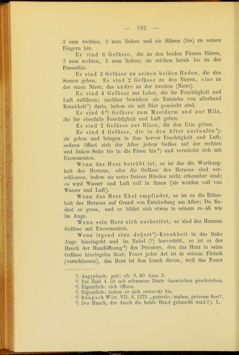 '6 zum rechten, 3 zum linken und sie führen (bis) zu seinen Fingern hin. Es sind 6 Gefässe, die zu den beiden Füssen führen, 3 zum rechten, 3 zum linken; sie reichen hercab bis zu der Fusssohle. Es sind 2 Gefässe zu seinen beiden Hoden, die den Samen geben. Es sind 2 Gefässe zu den Nieren, eins zu der einen Niere, das andre zu der zweiten (Niere). Es sind 4 Gefässe zur Leber, die ihr Feuchtigkeit und Luft zuführen; nachher bewirken sie Entstehn von allerhand Krankheit^) darin, indem sie mit Blut gemischt sind. Es sind 4-) Gefässe znm Mastdarm und zur Milz, die ihr ebenfalls Feuchtigkeit und Luft geben. Es sind 2 Gefässe zur Blase, die den Urin geben. Es sind 4 Gefässe, die in den After auslaufen^); sie geben und bringen in ihm hervor Feuchtigkeit und Luft; sodann öffnet sich der After jedem Gefäss auf der rechten und linken Seite bis in die Füsse hin*) und vermischt sich mit Excrementen. Wenn das Herz betrübt ist, so ist das die Wortkarg- heit des Herzens, oder die Gefässe des Herzens sind ver- schlossen, indem sie unter Deinen Händen nicht erkennbar sind; es wird Wasser und Luft voll in ihnen (sie werden voll von Wasser und Luft). Wenn das Herz Ekel empfindet, so ist es die Bitter- keit des Herzens auf Grund von Entzündung am After; Du fin- dest es gross, und es bildet sich etwas in seinem ro-äb wie im Auge. Wenn sein Herz sich ausbreitet, so sind des Herzens Gefässe mit Excrementen. Wenn irgend eine dehert*)-Krankheit in das linke Auge hineingeht und im Nabel (?) hervortritt, so ist es der Hauch der Handöffnung^) des Priesters, den das Herz in seine Gefässe hineingehn lässt; Feuer jeder Art ist in seinem Fleisch (verschlossen), das Herz ist ihm krank davon, weil das Feuer 1) Aegyptisch: xait; cfr. S. 40 Anm. 3. -) Die Zahl 4 ist mit schwarzer Dinte dazwischen geschrieben. ^) Eigentlich: sich öffnen. ■*) Eigentlich: indem er sich erstreckt bis. ^) Brugsch Wort. VII. S. 1373 ,.putreclo: malum, peiorera tieri. <■') Der Hauch, der durch die hohle Hand gehaucht wird (?). L.