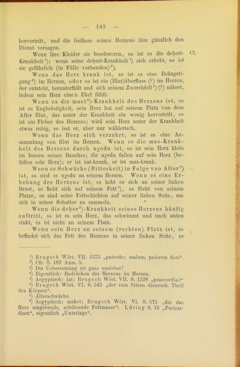 hervortritt, und die Gefässe seines Herzens ihm gänzlich den Dienst versagen. Wenn ihre Kleider sie beschweren, so ist es die dehert- CI. Krankheit'); wenn seine dehert-Krankheit■•^) sich erhebt, so ist sie gefährlich (in Fülle vorhanden)^). Wenn das Herz krank ist, so ist es eine Beängsti- gung*) im Herzen, oder es ist ein (Blut)iiberfluss (?) im Herzen, der entsteht, herunterfällt und sich seinem Zwerchfell ^) (?) nähert, indem sein Herz einen Ekel fühlt. Wenn es die mast'^)-Krankheit des Herzens ist, so ist es Engbrüstigkeit, sein Herz hat auf seinem Platz von dem After Blut, das unter der Krankheit ein wenig hervortritt, es ist ein Fieber des Herzens; wird sein Herz unter der Krankheit etwas ruhig, so isst er, aber nur wählerisch. Wenn das Herz sich verzehrt, so ist es eine An- sammluno- von Blut im Herzen. Wenn es die mas-Krank- heit des Herzens durch u/edu ist, so ist sein Herz klein im Innern seines Bauches; die u/edu fallen auf sein Herz (be- fallen sein Herz); er ist äat-krank, er ist mas-krank. Wenn es Schwäche (Bitterkeit) in Folge von Alter^) ist, so sind es u/edu an seinem Herzen. Wenn es eine Er- hebung des Herzens ist, so hebt es sich an seiner linken Brust, es hebt sich auf seinem Fett*), es flieht von seinem Platze, es sind seine Fettschichten auf seiner linken Seite, um sicli in seiner Schulter zu sammeln. ' Wenn die deher^)-Krankheit seines Herzens häufig auftritt, so ist es sein Herz, das schwimmt und nach unten sinkt, es ist nicht an seinem Platz. Wenn sein Herz an seinem (rechten) Platz ist, so befindet sich das Fett des Herzens in seiner linken Seite, es 0 Brugsch Wort. VII. 1373 „putredo; malum, peiorem fieri. Cfr. S. 182 Anm.b. Die Uebersetzung ist ganz uusicher! Eigentlich: Bedrücken des Herzens im Herzen. ^) Aegyptisch: sat; Brugsch Wort. VII. S. 1228 „praccordia? ^) Brugsch Wort. VI. S. 543 „der zum Sitzen dienende Theil des Körpers. ^) Alterschwäche. ) Aegyptisch: müket; Brugsch Wort. VI. S. 573 „die das Herz umgebende, schützende Fettmasse; Lüring S. 76 „Pericar- dium, eigentlich „Unterlage.