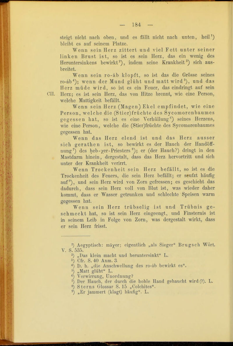 steigt nicht nach oben, und es fällt nicht nach unten, heil') bleibt es auf seinem Platze. Wenn sein Herz zittert und viel Fett unter seiner linken Brust ist, so ist es sein Herz, das ein wenig des Heruntersinkens bewirkt'■^), indem seine Krankheit'^) sich aus- breitet. Wenn sein ro-äb klopft, so ist das die Grösse seines ro-äb*); wenn der Mund glüht und matt wird und das Herz müde wird, so ist es ein Feuer, das eindringt auf sein CIL Herz; es ist sein Herz, das von Hitze brennt, wie eine Person, welche Mattigkeit befällt. Wenn sein Herz (Magen) Ekel empfindet, wie eine Person, welche die (Stier)früchte des Sycomorenbaumes gegessen hat, so ist es eine Verhüllung*^) seines Herzens, wie eine Person, welche die (Stier)früchte des Sycomorenbaumes gegessen hat. Wenn das Herz elend ist und das Herz ausser sich gerathen ist, so bewirkt es der Hauch der Handöff- nung'') des heb-yer-Priesters er (der Hauch?) dringt in den Mastdarm hinein, dergestalt, dass das Herz hervortritt und sich unter der Krankheit verirrt. Wenn Trockenheit sein Herz befällt, so ist es die Trockenheit des Feuers, die sein Herz befällt; er seufzt häufig auf), und sein Herz wird von Zorn gefressen; es geschieht das dadurch, dass sein Herz voll von Blut ist, was wieder daher kommt, dass er Wasser getrunken und schlechte Speisen warm gegessen hat. Wenn sein Herz trübselig ist und Trübnis ge- schmeckt hat, so ist sein Herz eingeengt, und Finsternis ist in seinem Leib in Folge von Zorn, was dergestalt wirkt, dass er sein Herz frisst. ^) Aegyptisch: mäyer; eigentlich „als Sieger Brugsch Wort. V. S. 535. -) „Das klein macht und heruntersinkt L. 3) Cfr. S. 40 Anm. 3. ■*) D. h. „die Anschwellung des ro-äb bewirkt es. ^) „Matt glüht L. 6) Verwirrung, Unordnung? ^) Der Hauch, der durch die hohle Hand gehaucht wird (?). L. «) Sterns Glossar S. 15 „Colchites. 3) „Er jammert (klagt) häufig. L.