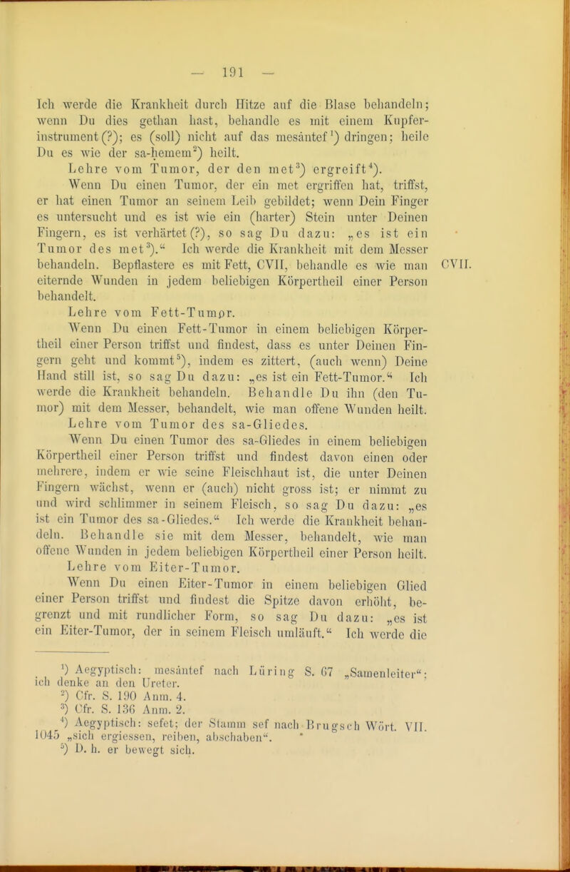 Ich werde die Krankheit durch Hitze auf die Blase behandeln; wenn Du dies gethan hast, behandle es mit einem Kupfer- instriiment(?); es (soll) nicht auf das mesäntef') dringen; heile Du es wie der sa-hemem^) heilt. Lehre vom Tumor, der den met^) ergreift*). Wenn Du einen Tumor, der ein met ergriffen hat, triffst, er hat einen Tumor an seinem Leib gebildet; wenn Dein Finger es untersuclit und es ist wie ein (harter) Stein unter Deinen Fingern, es ist verhärtet (?), so sag Du dazu: „es ist ein Tumor des met^). Ich werde die Krankheit mit dem Messer behandeln. Bepflastere es mit Fett, CVII, behandle es wie man CVII. eiternde Wunden in jedem beliebigen Körpertheil einer Person behandelt. Lehre vom Fett-Tumpr. Wenn Du einen Fett-Tumor in einem beliebigen Körper- theil einer Person triffst und findest, dass es unter Deinen Fin- gern geht und kommt^), indem es zittert, (auch wenn) Deine Hand still ist, so sag Du dazu: „es ist ein Fett-Tumor.'' Ich werde die Krankheit behandeln. Behandle Du ihn (den Tu- mor) mit dem Messer, behandelt, wie man offene Wunden heilt. Lehre vom Tumor des sa-Gliedes. Wenn Du einen Tumor des sa-Gliedes in einem beliebigen Körpertheil einer Person triffst und findest davon einen oder mehrere, indem er wie seine Fleischhaut ist, die unter Deinen Fingern wächst, wenn er (auch) nicht gross ist; er nimmt zu und wird schlimmer in seinem Fleisch, so sag Du dazu: „es ist ein Tumor des sa-Gliedes. Ich Averde die Krankheit behan- deln. Beb an die sie mit dem Messer, behandelt, wie man offene Wunden in jedem beliebigen Körpertheil einer Person heilt. Lehre vom Eiter-Tumor. Wenn Du einen Eiter-Tumor in einem beliebigen Glied einer Person triffst und findest die Spitze davon erliöiit, be- grenzt und mit rundlicher Form, so sag Du dazu: „es ist ein Eiter-Tumor, der in seinem Fleisch umläuft. Ich werde die ') Aegyptisch: mesäntef nach Lüriiig- S. G7 „Samenleiter: ich denke an den Ureter. -) Cfr. S. 190 Anm. 4. 3) Cfr. S. 13fi Anm. 2. Aegyptisch: sefet; der Stamm sef nach Brugsch Würt. VII. 1045 „sich ergiesseu, reiben, ab.schaben. ü. h. er bewegt sich.