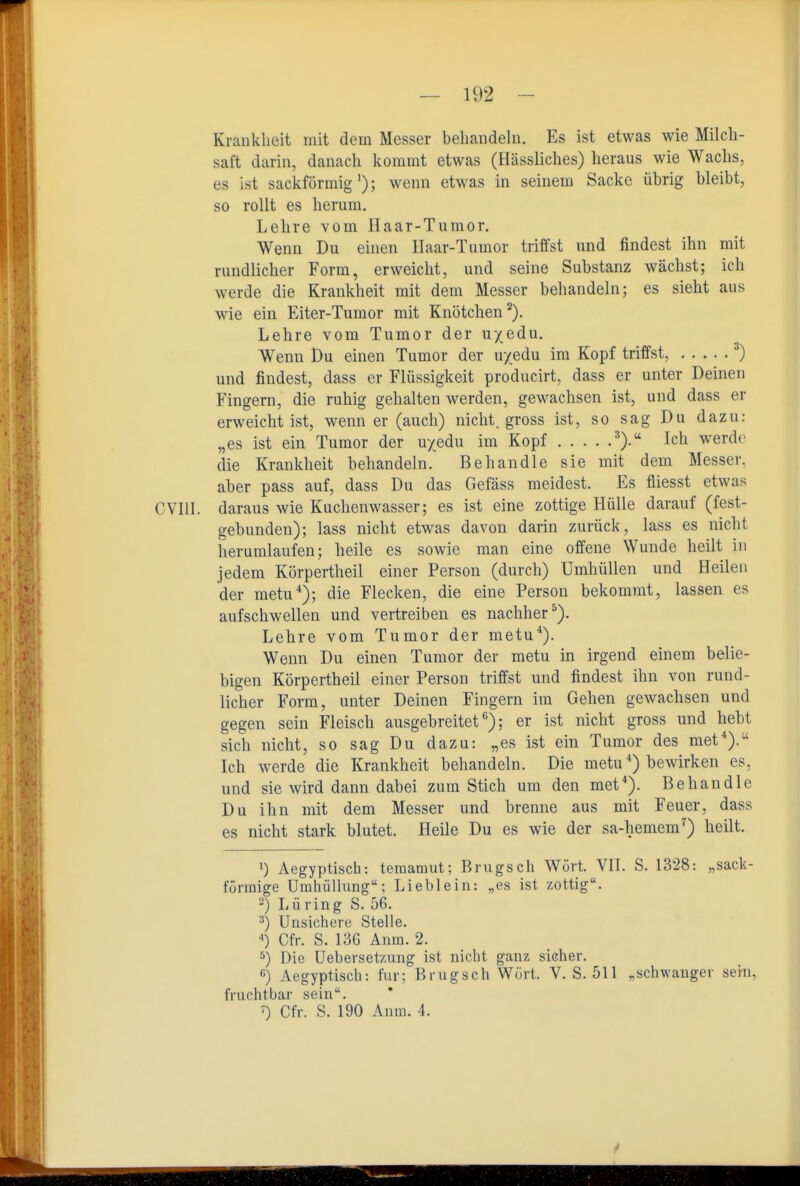 Kranklieit mit dem Messer behandeln. Es ist etwas wie Milch- saft darin, danach kommt etwas (Hässliches) heraus wie Wachs, es ist sackförmig'); wenn etwas in seinem Sacke übrig bleibt, so rollt es herum. Lehre vom Haar-Tumor. Wenn Du einen Haar-Tumor triffst und findest ihn mit rundlicher Form, erweicht, und seine Substanz wächst; ich werde die Krankheit mit dem Messer behandeln; es sieht aus wie ein Eiter-Tumor mit Knötchen^). Lehre vom Tumor der uyedu. Wenn Du einen Tumor der u/edu im Kopf triffst, ) und findest, dass er Flüssigkeit producirt, dass er unter Deinen Fingern, die ruhig gehalten werden, gewachsen ist, und dass er erweicht ist, wenn er (auch) nicht, gross ist, so sag Du dazu: „es ist ein Tumor der uyedu im Kopf ^).'' Ich werde die Krankheit behandeln. Behandle sie mit dem Messer, aber pass auf, dass Du das Gefäss meidest. Es fliesst etwas CVIII. daraus wie Kuchenwasser; es ist eine zottige Hülle darauf (fest- gebunden); lass nicht etwas davon darin zurück, lass es nicht herumlaufen; heile es sowie man eine offene Wunde heilt in jedem Körpertheil einer Person (durch) Umhüllen und Heilen der metu*); die Flecken, die eine Person bekommt, lassen es aufschwellen und vertreiben es nachher^). Lehre vom Tumor der metu*). Wenn Du einen Tumor der motu in irgend einem belie- bigen Körpertheil einer Person triffst und findest ihn von rund- licher Form, unter Deinen Fingern im Gehen gewachsen und gegen sein Fleisch ausgebreitet*^); er ist nicht gross und hebt sich nicht, so sag Du dazu: „es ist ein Tumor des met*). Ich werde die Krankheit behandeln. Die metu *) bewirken es, und sie wird dann dabei zum Stich um den met*). Behandle Du ihn mit dem Messer und brenne aus mit Feuer, dass es nicht stark blutet. Heile Du es wie der sa-hemem^) heilt. 1) Aegyptisch: teraamut; Brugsch Wort. VH. S. 1328: „sack- förmige Umhülhmg; Lieblein: „es ist zottig. 2) Lüring S. 56. 3) Unsichere Stelle. '») Cfr. S. 136 Anm. 2. *) Die Uebersetzung ist nicht ganz sicher. 6) Aegyptisch: für; Brugsch Wort. V. S. 511 „schwanger sein, fruchtbar sein. ) Cfr. S. 190 Anm. 4.