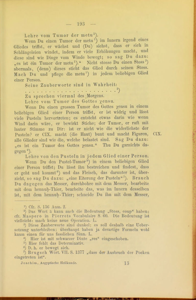 Lehre vom Tumor der metu^). Wenn Du einen Tumor der motuim Innern irgend eines Gliedes triffst, er wächst und (Du) siehst, dass er sich in Schlängeleien windet, indem er viele Erhöhungen macht, und diese sind wie Dinge vom Winde hewegt; so sag Du dazu: „es ist ein Tumor der motu^).'' Nicht stosse Du einen Stoss) abermals, (denn) dieses sticht das Glied durch seinen Stoss. Mach Du und pflege die metu') in jedem beliebigen Glied einer Person. Seine Zauberworte sind in Wahrheit: Zu sprechen viermal des Morgens. Lehre vom Tumor des Gottes yensu. Wenn Du einen grossen Tumor des Gottes yensu in einem beliebigen Glied einer Person triffst, er ist widrig und lässt viele Pusteln hervortreten; es entsteht etwas darin wie wenn Wind darin wäre, er bewirkt Stiche; der Tumor, er ruft mit lauter Stimme zu Dir: ist er nicht wie die widerlichste der Pusteln? er CIX. macht (die Haut) bunt und macht Figuren, GIX. alle Glieder sind wie die, welche belastet sind. Sag Du dazu: „es ist ein Tumor des Gottes yensu. Thu Du garnichts da- gegen Lehre von den Pusteln in jedem Glied einer Person. Wenn Du den Pustel-Tumor^) in einem beliebigen Glied einer Person triffst; Du lässt ihn bestreichen und findest, dass er gellt und kommt ^) und das Fleisch, das darunter ist, über- zieht, so sag Du dazu: „eine Eiterung der Pusteln^). Brauch Du dagegen das Messer, durchbohre mit dem Messer, bearbeite mit dem hennuh-Thier, bearbeite das, was im Innern desselben ist, mit dem hennuh-Thier; schneide Du ihn mit dem Messer, 1) Cfr. S. 136 Anm. 2. 2) Das Wort ä kann auch die Bedeutung .,Stoss, coup haben; cfr. Maspero in Pierrets Vocabulaire S. üO. Die Bedeutung ist vielleicht: mach keiue neue Operation. L. Diese Zauberworte sind dunkel; es soll deshalb eine Ueber- setzung unterbleiben: überhaupt haben ja derartige Formeln wohl kaum einen für uns fasslichen Sinn. L. Hier ist mit schwarzer Dinte „res eingeschoben. ^) Hier fehlt das Determinativ. ^) D. h. er bewegt sich. '') Brugsch Wort. VIT. S. 1377 „dass der Ausbruch der Pocken eingetreten ist. Joachim, Aegyptiscbo Heilkunde. ['^