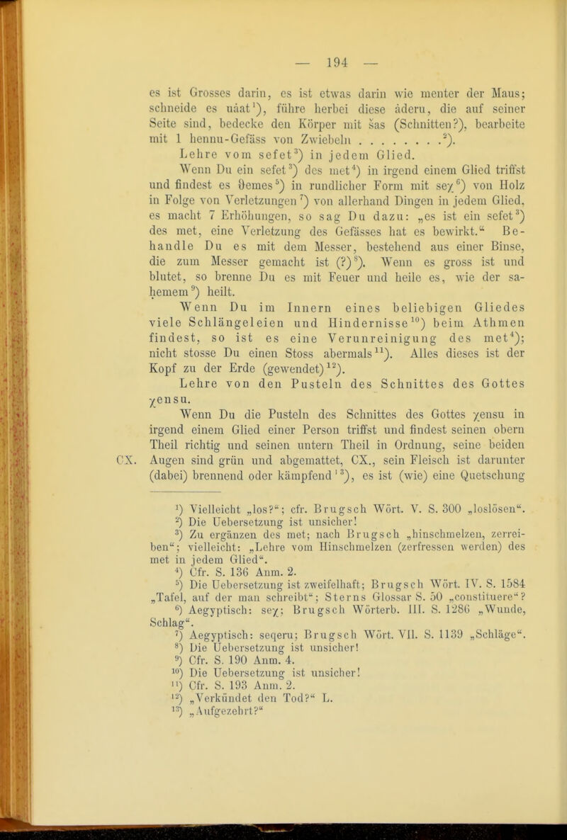 es ist Grosses darin, es ist etwas darin wie menter der Maus; schneide es uäat'), führe herbei diese äderu, die auf seiner Seite sind, bedecke den Körper mit sas (Schnitten?), bearbeite mit 1 hennu-Gefäss von Zwiebeln Lehre vom sefet^) in jedem Glied. Wenn Du ein sefet^) des met*) in irgend einem Glied triffst und findest es Oemes^) in rundlicher Form mit sey/) von Holz in Folge von Verletzungen ^) von allerhand Dingen in jedem Glied, es macht 7 Erhöhungen, so sag Du dazu: „es ist ein sefet^) des met, eine Verletzung des Gefässes hat es bewirkt. Be- handle Du es mit dem Messer, bestehend aus einer Binse, die zum Messer gemacht ist (?)^). Wenn es gross ist und blutet, so brenne Du es mit Feuer und heile es, wie der sa- hemem^) heilt. Wenn Du im Innern eines beliebigen Gliedes viele Schlängeleien und Hindernisse^) beim Athmen findest, so ist es eine Verunreinigung des met*); nicht Stesse Du einen Stoss abermals). Alles dieses ist der Kopf zu der Erde (gewendet) ^^). Lehre von den Pusteln des Schnittes des Gottes yen SU, Wenn Du die Pusteln des Schnittes des Gottes yensu in irgend einem Glied einer Person triffst und findest seinen obern Theil richtig und seinen untern Theil in Ordnung, seine beiden CX. Augen sind grün und abgemattet, CX., sein Fleisch ist darunter (dabei) brennend oder kämpfend'^), es ist (wie) eine Quetschung 1) Vielleicht „los?; cfr. Brugsch Wort. V. S. 300 „loslösen. -) Die Uebersetzung ist unsicher! ') Zu ergänzen des met; nach Brugsch „hinschmelzeu, zerrei- ben; vielleicht: „Lehre vom Hinschmelzen (zerfressen werden) des met in jedem Glied. 0 Cfr. S. 136 Aum. 2. ^) Die Uebersetzung ist zweifelhaft; Brugsch Wort. IV. S. 1584 „Tafel, auf der mau schreibt; Sterns Glossar S. 50 „coustituere'? Aegyptisch: sey; Brugsch Wörterb. III. S. 128G „Wunde, Schlag. ') Aegyptisch: seqeru; Brugsch Würt. Vll. S. 1139 „Schläge. ^) Die Uebersetzung ist unsicher! '•») Cfr. S. 190 Anm. 4. i*^) Die Uebersetzung ist unsicher! ) Cfr. S. 193 Anm. 2. '•'ä) „Verkündet den Tod? L. !•') „Aufgezehrt?