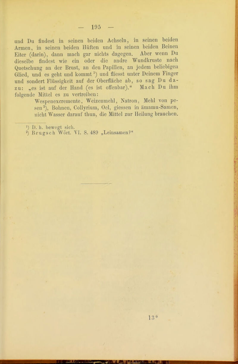 und Du findest in seinen beiden Achseln, in seinen beiden Armen, in seinen beiden Hüften und in seinen beiden Beinen Eiter (darin), dann mach gar nichts dagegen. Aber wenn Du dieselbe findest wie ein oder die andre Wundkruste nach Quetschung an der Brust, an den Papillen, an jedem beliebigen Glied, und es geht und kommt ^) und fliesst unter Deinem Finger und sondert Flüssigkeit auf der Oberfläche ab, so sag Du da- zu: „es ist auf der Hand (es ist offenbar). Mach Du ihm folgende Mittel es zu vertreiben: Wespenexcremente, Weizenmehl, Natron, Mehl von pe- sen^), Bohnen, Collyrium, Oel, giessen in ämamu-Samen, nicht Wasser darauf thun, die Mittel zur Heilung brauchen. ') I). h. bewegt sich. ') Brugsch W(irt. VI. S. 489 „Leinsamen? 13*