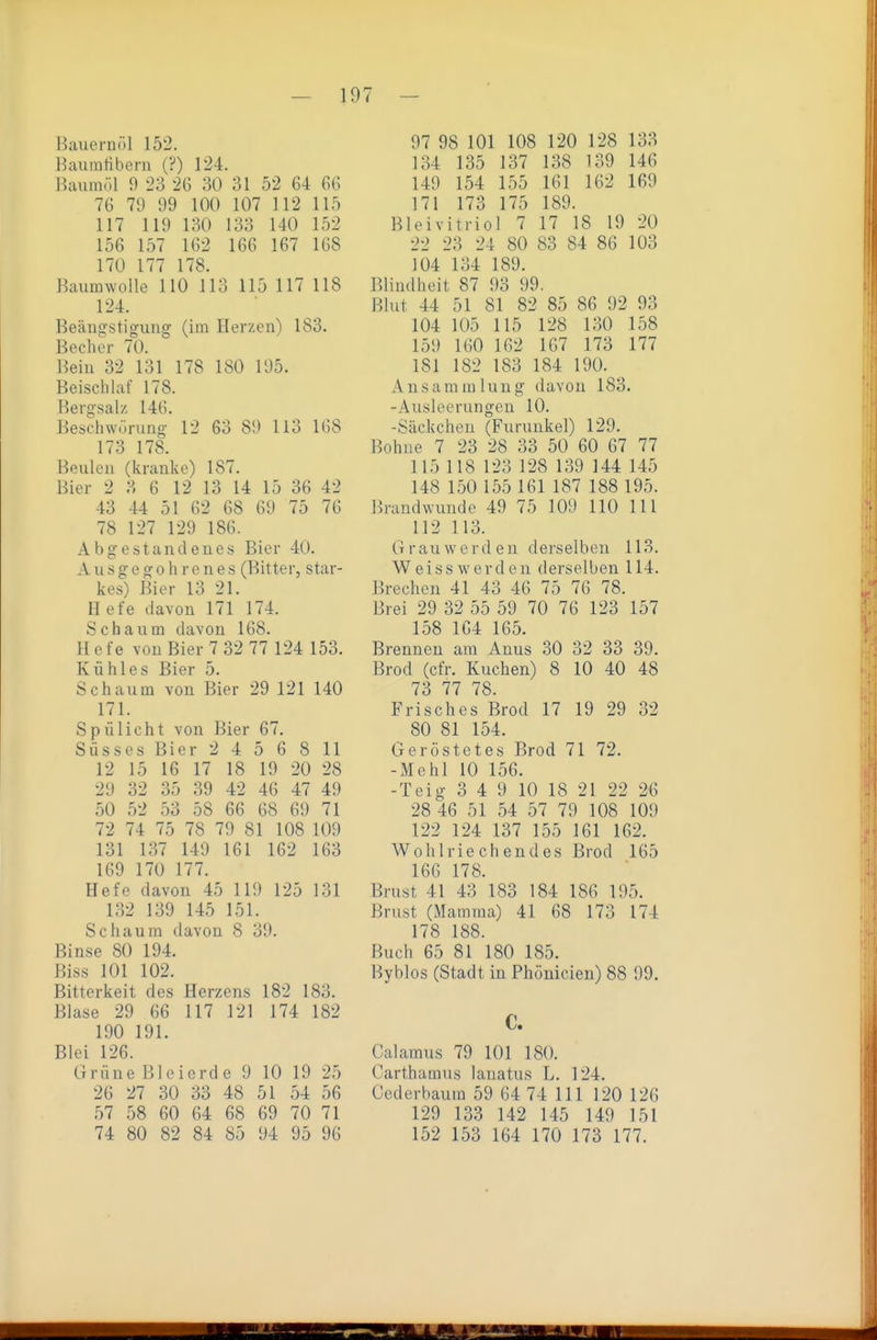 Bauernöl 152. Baumübern (?) 124. Baumöl 9 23 26 30 31 52 64 66 76 71) 99 100 107 112 115 117 119 130 133 140 152 156 157 162 166 167 168 170 177 178. Baumwolle 110 113 115 117 118 124. Beängstigung (im Herzen) 183. Becher 70. Bein 32 131 178 180 195. Beischlaf 178. Bergsalz 146. Beschwörung 12 63 89 113 168 173 178. Beulen (kranke) 187. Bier 2 3 6 12 13 14 15 36 42 43 44 51 62 68 69 75 76 78 127 129 186. Abgestandenes Bier 40. A u s g e g 0 h r e n e s (Bitter, star- kes) Bier 13 21. H efe davon 171 174. Schaum davon 168. Hefe von Bier 7 32 77 124 153. Kühles Bier 5. Schaum von Bier 29 121 140 171. Spülicht von Bier 67. Süsses Bier 2 4 5 6 8 11 12 15 16 17 18 19 20 28 29 32 35 39 42 46 47 49 50 52 53 58 66 68 69 71 72 74 75 78 79 81 108 109 131 137 149 161 162 163 169 170 177. Hefe davon 45 119 125 131 132 139 145 151. Schaum davon 8 39. Binse 80 194. ßiss 101 102. Bitterkeit des Herzens 182 183. Blase 29 66 117 121 174 182 190 191. Blei 126. Grüne Bleierde 9 10 19 25 26 27 30 33 48 51 54 56 57 58 60 64 68 69 70 71 74 80 82 84 85 94 95 96 97 98 101 108 120 128 133 134 135 137 138 139 146 149 154 155 161 162 169 171 173 175 189. Bleivitriol 7 17 18 19 20 22 23 24 80 83 84 86 103 104 134 189. Blindheit 87 93 99. Blut 44 51 81 82 85 86 92 93 104 105 115 128 130 158 159 160 162 167 173 177 181 182 183 184 190. Ansammlung davon 183. -Ausleerungen 10. -Säckchen (Furunkel) 129. Bohne 7 23 28 33 50 60 67 77 115 118 123 128 139 144 145 148 150 155 161 187 188 195. Brandwunde 49 75 109 110 III 112 113. Grau werden derselben 113. W eiss werden derselben 114. Brechen 41 43 46 75 76 78. Brei 29 32 55 59 70 76 123 157 158 164 165. Brennen am Anus 30 32 33 39. Brod (cfr. Kuchen) 8 10 40 48 73 77 78. Frisches Brod 17 19 29 32 80 81 154. Geröstetes Brod 71 72. -Mehl 10 156. -Teig 3 4 9 10 18 21 22 26 28 46 51 54 57 79 108 109 122 124 137 155 161 162. Wohlriechendes Brod 165 166 178. Brust 41 43 183 184 186 195. Brust (Mamma) 41 68 173 174 178 188. Buch 65 81 180 185. Byblos (Stadt in Phönicien) 88 99. C. Calamus 79 101 180. Carthamus lanatus L. 124. Cederbaum 59 64 74 III 120 126 129 133 142 145 149 151 152 153 164 170 173 177. III www ■ ■ 1-1 m