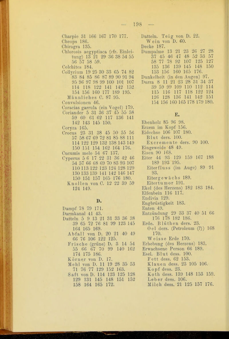 Charpie 31 166 167 170 177. Cheops 186. Chiragra 135. Chlorosis aegyptiaca (cfr. Einlei- tung) 13 21 29 36 38 54 55 56 57 58 59. Colchites 184. Collyriiim 19 25 30 33 65 74 82 83 84 85 86 87 89 90 91 94 95 96 97 98 99 100 101 107 114 118 122 141 142 152 154 156 160 177 189 195. Männliches C. 87 95. Convulsionen 46. Coracias garrula (ein Yogel) 179. Coriander 5 31 36 37 45 55 58 59 60 61 62 117 136 141 142 143 145 150. Coryza 165. Crocus 23 31 38 45 50 55 56 57 58 67 69 72 81 85 88 III 114 122 129 132 138 143 149 150 151 154 162 164 176. Cucumis melo 54 67 137. Cyperus 5 6 17 22 31 36 42 46 54 57 66 68 69 70 83 93 107 110 113 122 123 124 128 129 130 133 139 141 142 146 147 150 151 157 165 176 180. Knollen von C. 12 22 39 59 124 149. D. Dampf 78 79 171. Darmkanal 41 43. Datteln 5 9 13 21 31 33 36 38 39 65 72 76 81 99 123 145 164 165 169. Abfall von D. 20 21 40 49 66 76 106 122 125. Frische (grüne) D. 3 14 54 55 66 67 70 99 140 162 174 175 186. Körner von D. 17. Mehl von D. 11 19 28 35 53 71 76 77 129 L52 163. Saft vonD. 114 123 125 128 129 131 145 148 151 152 158 164 165 172. Datteln. Teig von D. 22. Wein von D. 60. Decke 187. Dumpalme' 13 21 23 26 27 28 37 45 46 47 48 52 53 57 58 77 78 92 107 125 127 135 136 139 145 148 150 153 156 160 165 176. Dunkelheit (in den Augen) 97. Durra 8 11 21 23 28 31 34 37 39 59 99 109 HO 112 114 115 116 117 118 122 124 126 128 136 141 142 151 154 156 160 165 178 179 180. E. Ebenholz 85 96 98. Eczera im Kopf 156. Eidechse 106 107 180. Blut ders. 100. Excremente ders. 90 100. Eingeweide 48 49. Eisen 90 168. Eiter 44 93 129 159 167 188 189 193 195. Eiter flu SS (im Auge) 89 91 93. Eitergewiichs 189. Eitertumor 191. Ekel (des Herzens) 182 183 184. Elfenbein 116 117. Eudivia 129. Engbrüstigkeit 183. Enten 49. Entzündung 29 33 37 40 51 66 176 178 182 186. Erde. Blüthen ders. 23. Oel ders. (Petroleum (?)) 168 170. Weisse Erde 170. Erhebung (des Herzens) 183. Erwachsene Person 66 189. Esel. Blut dess. 100. Fett dess. 62 153. Klauen dess. 23 105 106. Kopf dess. 23. Koth dess. 139 148 153 159. Leber dess. 106. Milch dess. 21 125 157 176.