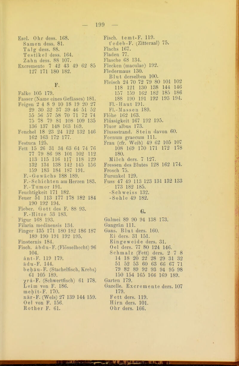 Esel. Ohr dess. 168. Samen dess. 81. Talg dess. 88. Testikel dess. 164. Zahn dess. 88 107. Excremente 7 42 43 49 62 85 127 171 180 182. F. Falke 105 179. Fasser (Name eines Gefässes) 181. Feigen 2 4 8 9 10 18 19 20 27 29 30 32 37 39 46 51 52 55 56 57 58 70 71 72 74 75 78 79 81 108 109 135 136 137 148 163 1G9. Fenchel 18 23 24 122 132 146 162 163 172 177. Festnca 125. Fett 15 26 31 34 63 64 74 76 77 79 86 98 101 102 112 113 115 116 117 118 129 132 134 138 142 145 156 159 183 184 187 191. F.-Gewächs 188 189. F.-Schichten am Herzen 183. F.-Tumor 191. Feuchtigkeit 171 182. Feuer 51 113 177 178 182 184 190 192 194. Fieber. Gott des F. 88 93. F.-IIitze 53 18.3. Figur 168 193. Filaria raedinensis 134. Finger 135 171 180 182 186 187 189 190 191 192 195. Finsternis 184. Fisch. <ä b d u- F. (Flösselhccht) 96 104. änt-F. 119 179. adu-F. 144. behäu-F. (Stachelfisch, Krebs) 61 105 189. yrä-F. (Schwertfisch) 61 178. Leim von F. 186. mehit-F. 170. när-F. (Wels) 27 139 144 159. Oel von F. 156. Rother F. 61. Fisch. temt-F, 119. t'edeb-F. (Zitteraal) 75. Flachs 167. Fladen 77. Flasche 68 134. Flecken (maculae) 192. Fledermaus 130. Blut derselben 100. Fleisch 24 70 72 79 80 101 102 118 121 130 138 144 146 157 159 162 182 185 186 188 190 191 192 193 194. Fl.-Haut 191. Fl.-Massen 189. Flöhe 162 163. Flüssigkeit 167 192 195. Fluor albus 173. Fiussstrand. Stein davon 60. Foenum graecum III. Frau (cfr. Weib) 49 62 105 107 108 169 170 171 172 178 180. Milch ders. 7 127. Fressen des Blutes 128 162 174. Frosch 75. Furunkel 129. Fuss 47 49 113 123 131 132 133 173 182 185. -Schweiss 132. -Sohle 49 182. G. Galmei 89 90 94 138 173. Gangrän III. Gans. Blut ders. 160. Ei ders. 31 151. Eingeweide ders. 31. Oel ders. 77 80 124 146. Schmalz (Fett) ders. 278 14 18 20 22 28 29 31 32 51 52 53 60 63 66 67 71 79 82 89 92 93 94 95 98 150 154 165 166 169 189. Garten 179. Gazelle. Excremente ders. 107 179. Fett ders. 119. Hirn ders. 101. Ohr ders. 166.
