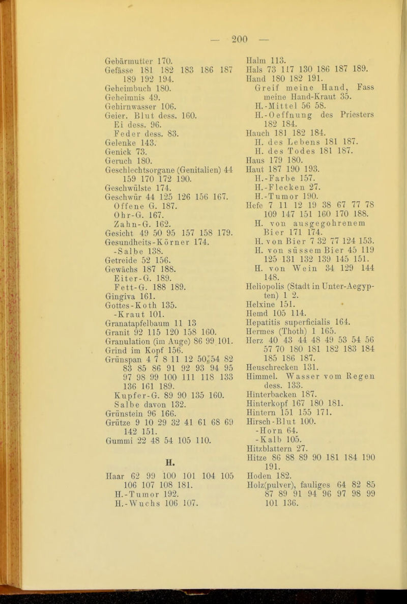 Gebärmutter 170. Gefässe 181 182 183 186 187 189 192 194. Geheiinbuch 180. Geheimnis 49. Gehirn wasser 106. Geier. Blut dess. 160. Ei dess. 96. Feder dess. S'6. Gelenke 143. Genick 73. Geruch 180. Geschlechtsorgane (Genitalien) 44 159 170 172 190. Geschwülste 174. Geschwür 44 125 126 156 167. Offene G. 187. Ohr-G. 167. Zahn-G. 162. Gesicht 49 50 95 157 158 179. Gesundheits-Körner 174, -Salbe 138. Getreide 52 156. Gewächs 187 188. Eiter-G. 189. Fett-G. 188 189. Gingiva 161. Gottes-Koth 135. -Kraut 101. Granatapfelbaum 11 13 Granit 92 115 120 158 160. Granulation (im Auge) 86 99 101. Grind im Kopf 156. Grünspan 4 7 8 11 12 50.54 82 83 85 86 91 92 93 94 95 97 98 99 100 III 118 133 136 161 189. Kupfer-G. 89 90 135 160. Salbe davon 132. Grünstein 96 166. Grütze 9 10 29 32 41 61 68 69 142 151. Gummi 22 48 54 105 110. H. Haar 62 99 100 101 104 105 106 107 108 181. H.-Tumor 192. H.-Wuchs 106 107. Halm 113. Hals 73 117 130 186 187 189. Hand 180 182 191. Greif meine Hand, Fass meine Hand-Kraut 35. II.-Mittel 56 58. H.-Oeffnung des Priesters 182 184. Hauch 181 182 184. H. des Lebens 181 187. II. des Todes 181 187. Haus 179 180. Haut 187 190 193. H.-Farbe 157. H.-Flecken 27. H.-Tumor 190. Hefe 7 11 12 19 38 67 77 78 109 147 151 160 170 188. H. von ausgegohrenem Bier 171 174. H. von Bier 7 32 77 124 153. II. von süssem Bier 45 119 125 131 132 139 145 151. H. von Wein 34 129 144 148. Heliopolis (Stadt in Unter-Aegyp- ten) 1 2. Helxine 151. Hemd 105 114. Hepatitis superficialis 164. Hermes (Thoth) 1 165. Herz 40 43 44 48 49 53 54 56 57 70 180 181 182 183 184 185 186 187. Heuschrecken 131. Himmel. Wasser vom Regen dess. 133. Hinterbacken 187. Hinterkopf 167 180 181. Hintern 151 155 171. Hirsch-Blut 100. -Horn 64. -Kalb 105. Hitzblattern 27. Hitze 86 88 89 90 181 184 190 191. Hoden 182. Holz(pulver), fauliges 64 82 85 87 89 91 94 96 97 98 99 101 136.