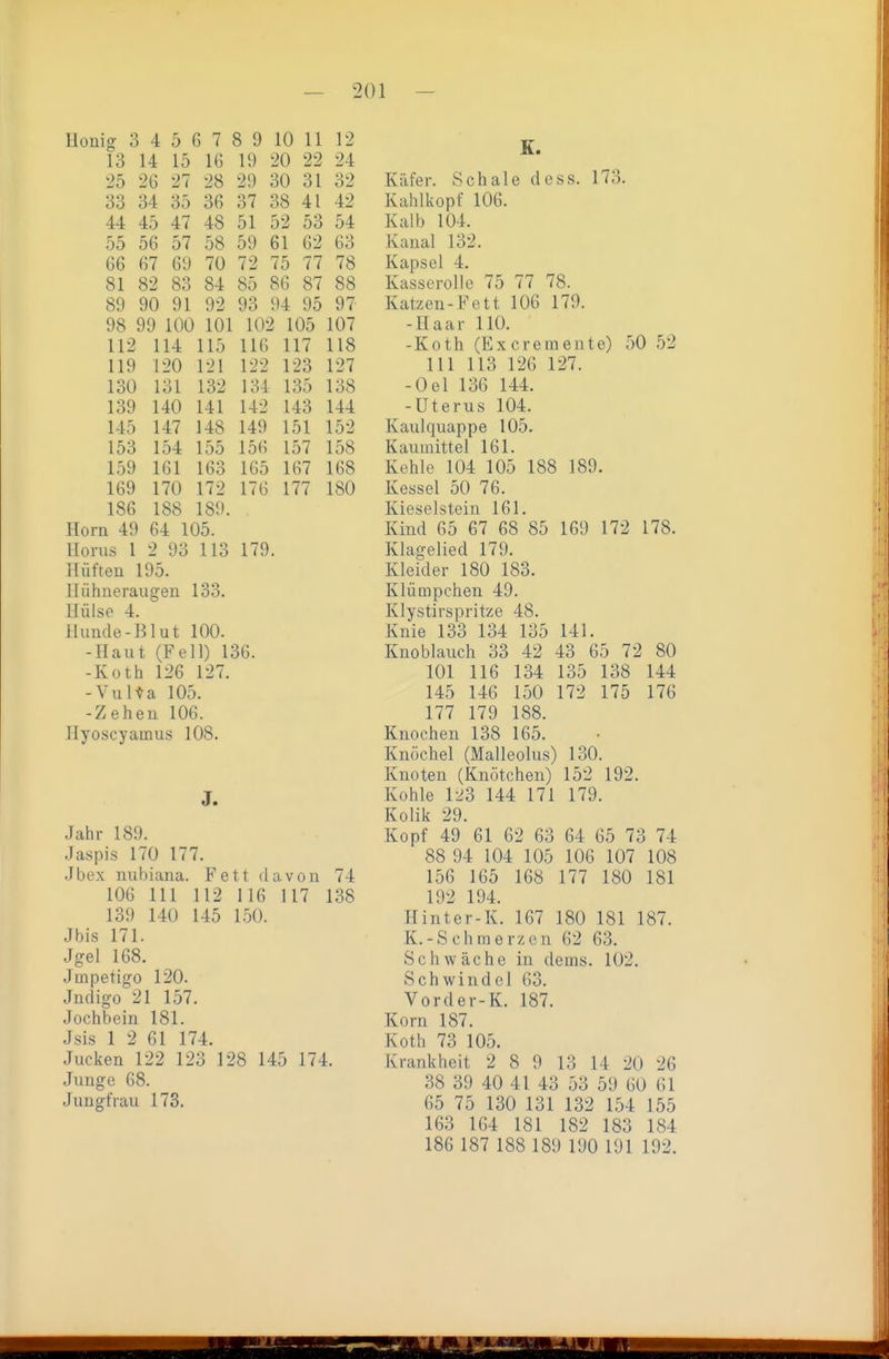 Honig 3 4 5 6 7 8 9 10 11 12 13 14 15 16 19 20 22 24 25 26 27 28 29 30 31 32 33 34 35 36 37 38 41 42 44 45 47 48 51 52 53 54 55 56 57 58 59 61 62 63 66 67 69 70 72 75 77 78 81 82 83 84 85 86 87 88 89 90 91 92 93 94 95 97 98 99 100 101 102 105 107 112 114 115 116 117 118 119 120 121 122 123 127 130 131 132 134 135 138 139 140 141 142 143 144 145 147 148 149 151 152 153 154 155 156 157 158 159 161 163 165 167 168 169 170 172 176 177 180 186 188 189. Horn 49 64 105. Horns 1 2 93 113 179. Hüften 195. Hühneraugen 133. Hülse 4. Hunde-Blut 100. -Haut (Fell) 136. -Roth 126 127. -Vulta 105. -Zehen 106. Ilyoscyamus 108. J. Jahr 189. Jaspis 170 177. Jbex nubiana. Fett davon 74 106 III 112 116 117 138 139 140 145 150. Jbis 171. Jgel 168. Jmpetigo 120. Jndigo 21 157. Jochbein 181. Jsis 1 2 61 174. Jucken 122 123 128 145 174. Junge 68. Jungfrau 173. K. Käfer. Schale dess. 173. Kahlkopf 106. Kalb 104. Kanal 132. Kapsel 4. Kasserolle 75 77 78. Katzen-Fett 106 179. -Haar 110. -Koth (Ex er erneute) 50 52 III 113 126 127. -Oel 136 144. -Uterus 104. Kaulquappe 105. Kauuiittel 161. Kehle 104 105 188 189. Kessel 50 76. Kieselstein 161. Kind 65 67 68 85 169 172 178. Klagelied 179. Kleider 180 183. Klümpchen 49. Klystirspritze 48. Knie 133 134 135 141. Knoblauch 33 42 43 65 72 80 101 116 134 135 138 144 145 146 150 172 175 176 177 179 188. Knochen 138 165. Knöchel (Malleolus) 130. Knoten (Knötchen) 152 192. Kohle 123 144 171 179. Kolik 29. Kopf 49 61 62 63 64 65 73 74 88 94 104 105 106 107 108 156 165 168 177 180 181 192 194. Hinter-K. 167 180 181 187. K.-Schmerzen 62 63. Schwäche in dems. 102. Schwindel 63. Vorder-K. 187. Korn 187. Koth 73 105. Krankheit 2 8 9 13 14 20 26 38 39 40 41 43 53 59 60 61 65 75 130 131 132 154 155 163 164 181 182 183 184 186 187 188 189 190 191 192.
