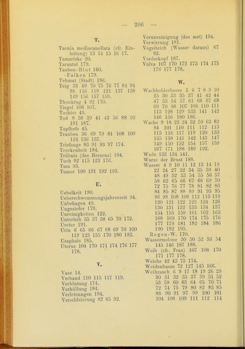 — 20G — T. Taeuia niodiocanellata (efr. Ein- leitung) 13 14 15 16 17. Tamariske 20. Tai-antel 179. Tauben-Blut 160. -Falken 179. Tebmut (Stadt) 186. Teig 33 49 70 75 76 77 81 94 98 116 119 121 137 138 149 156 157 159. Thonkrug 4 92 170. Tiegel 106 107. Tochter 49. Tod 8 38 39 41 43 56 88 93 181 187. Topfhefe 45. Trauben 36 69 79 81 108 109 124 136 137. Triefauge 83 91 93 97 174. Trockenheit 184. Trübuis (des Herzens) 184. Tuch 92 115 123 176. Tum 93. Tumor 190 191 192 193. U. Uebelkeit 190. Ueberschwemmungsjahreszeit 94. Unbehagen 49. Ungeziefer 179. Unreinigkeiten 122. Unterleib 35 37 38 65 70 172. Ureter 191. Urin 6 65 66 67 68 69 70 100 119 123 155 170 180 182. Usapha'is 185. Uterus 104 170 171 174 176 177 178. V. Vase 14. Verband 110 115 117 119. Verblutung 174. Verhüllung 184. Verletzungen 194. Verschleierung 82 85 92. Verunreinigung (des met) 194. Verwirrung 181. Vogelteich (Wasser daraus) 67 82. Vorderkopf 187. Vulva 107 170 172 173 174 175 176 177 178. W. Wachholdcrbeere 5 6 7 8 9 10 25 30 33 35 37 41 42 44 47 53 54 57 61 66 67 68 69 70 88 107 108 110 III 113 128 129 133 141 142 146 156 180 186. Wachs 9 18 23 24 32 59 63 82 84 101 110 III 112 113 115 116 117 119 120 133 135 138 141 142 143 147 149 150 152 154 157 159 167 171 188 189 192. Wade 133 134 141. Warze der Brust 188. Wasser 4 9 10 11 12 13 14 19 22 24 27 32 34 35 39 40 48 49 52 53 54 55 56 57 58 62 65 66 67 68 69 70 72 75 76 77 78 81 82 83 84 85 87 88 89 91 93 95 96 98 108 109 112 113 119 120 121 122 123 124 126 130 131 132 133 134 137 154 155 159 161 162 163 168 169 170 174 175 176 177 179 181 182 184 186 190 192 195. Regen-W. 170. Wassermelone 30 50 52 53 54 145 146 187 188. Weib (cfr. Frau) 107 108 170 171 177 178. Weiche 42 43 73 174. Weidenbaum 72 127 145 166. Weihrauch 6 9 17 18 19 26 29 30 31 32 35 37 39 51 52 53 59 60 63 64 65 70 71 72 74 75 79 80 82 83 85 88 90 91 97 99 100 101