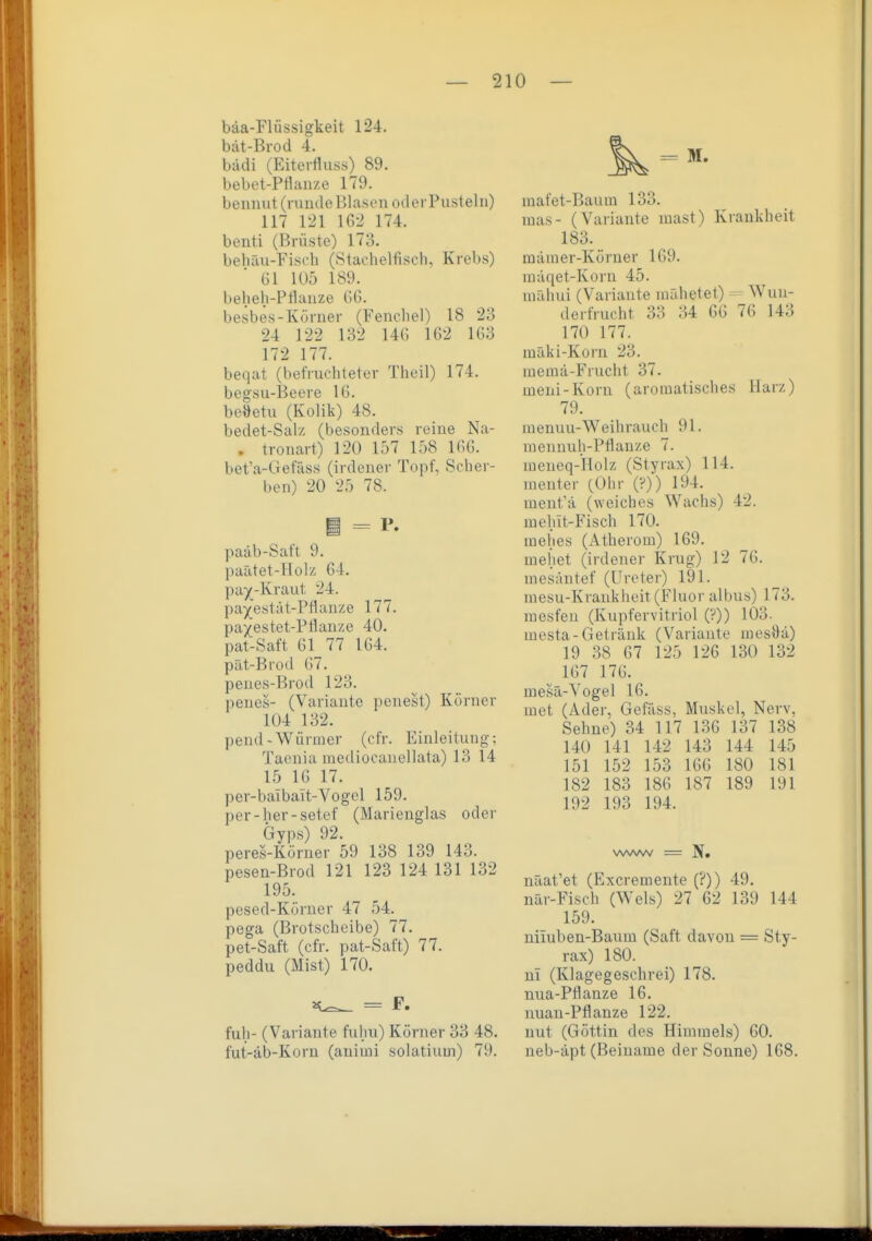 bäa-Flüssigkeit 124. bat-Brod 4. bädi (Eiterfluss) 89. bebet-Pflan/e 179. benmit(ruiule Blasen oderPusteln) 117 121 162 174. benti (Brüste) 173. behäri-Fisoh (Stachelfisch, Krebs) Gl 105 189. beheh-Prianze GG. besbes-Körner (Fenchel) 18 23 24 122 132 14G 162 163 172 177. beqat (befruchteter Theil) 174. begsu-Beere 16. beöetu (Kolik) 48. bedet-Salz (besonders reine Na- . tronart) 120 157 158 166. bet'a-Gefäss (irdener Topf, Scher- ben) 20 25 78. i = P. paäb-Sat't 9. paätet-Holz 64. pa5(-Kraut 24. pa^estät-Pflanze 177. pa^estet-PHauze 40. pat-Saft 61 77 164. pät-Brod 67. penes-Brod 123. penes- (Variante penest) Körner 104 132. pend-Würmer (cfr. Einleitung; Taenia mediocaiiellata) 13 14 15 16 17. per-baibait-Vogel 159. per-her-setef (Marienglas oder Gyps) 92. peres-Körner 59 138 139 143. pesen-Brod 121 123 124 131 132 195. pesed-Körner 47 54. pega (Brotscheibe) 77. pet-Saft (cfr. pat-Saft) 77. peddu (Mist) 170. = F. fuh- (Variante fulm) Körner 33 48. fut-äb-Korn (auimi solatium) 79. inafet-Baum 133. luas- (Variante mast) Krankheit 183. mämer-Körner 169. niäqet-Korn 45. iiiähui (Variaute niähetet) Wun- derfrucht 33 34 66 76 143 170 177. mäki-Korn 23. ruemä-Frucht 37. meni-Korn (aromatisches Harz) 79. menuu-Weih rauch 91. mennuh-Pfianze 7. meneq-Holz (Styrax) 114. nienter (Ohr (?)) 194. ment'ä (weiches Wachs) 42. melnt-Fisch 170. mehes (Atherom) 169. mehet (irdener Krug) 12 76. mesäntef (Ureter) 191. mesu-Krankheit (Fluor albus) 173. mesfeu (Kupfervitriol (?)) 103. mesta-Getränk (Variante mesÖä) 19 38 67 125 126 130 132 ^ 167 176. mesä-Vogel 16. met (Ader, Gefäss, Muskel, Nerv, Sehne) 34 117 136 137 138 140 141 142 143 144 145 151 152 153 166 180 181 182 183 186 187 189 191 192 193 194. www = If« näat'et (Excremente (?)) 49. nar-Fisch (Wels) 27 62 139 144 159. nüuben-Baum (Saft davon = Sty- rax) 180. m (Klagegeschrei) 178. nua-PÖanze 16. nuau-Pflanze 122. nut (Göttin des Himmels) 60. neb-äpt (Beiname der Sonne) 168.
