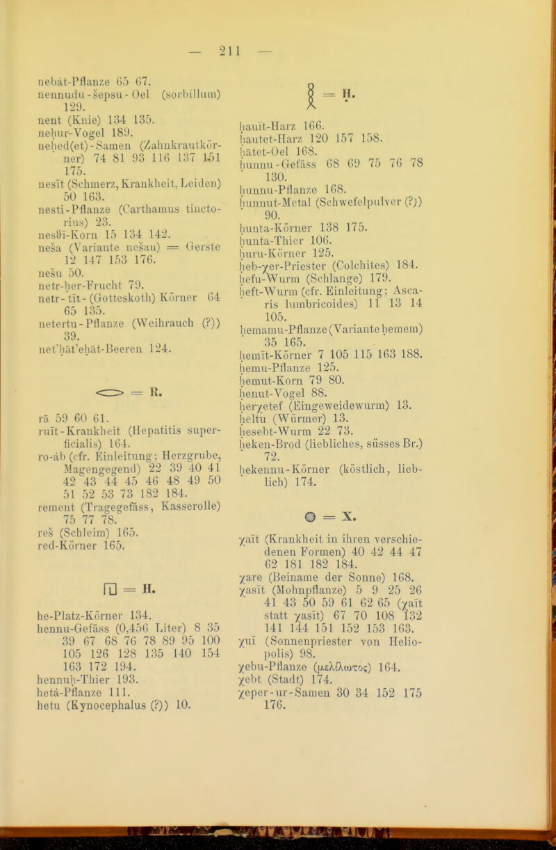 nehat-Pflanze G-5 67. uemiiuiu-sepsu- Gel (sorbillum) 129. neut (Knie) 134 135. nehur-Vogel 189. ue 11 e (l (e t) - Sam e n (Z ab ii k rau t kö r- ner) 74 81 03 HG 137 11)1 175. uesit (Schmerz, Krankheit, Leiden) 50 163. nesti-PÜauzc (Carthamus tiuoto- rius) 23. nesDi-Korii 15 134 142. nesa (Variaute uesau) = Gerste 12 147 153 176. iiesu 50. netr-her-Frucht 79. netr- tit- (Gotteskoth) Körner 64 65 135. netertu-Pthiu/.e (Weihrauch (?)) 39. nct'hat''ehät-Beereu 124. rä 59 60 61. mit-Krankheit (Hepatitis super- ficialis) 164. ro-äb(cfr. Einleitung; Herzgrube, Magengegend) 22 39 40 41 42 43 44 45 46 48 49 50 51 52 53 73 182 184. rement (Tragegefäss, Kasserolle) 75 77 78. res (Schleim) 165. red-Körner 165. ra = H. he-Platz-Körnei' 134. hennu-Gefäss (0,456 Liter) 8 35 39 67 68 76 78 89 95 100 105 126 128 135 140 154 163 172 194. hennuh-Thier 193. hetä-Pflanze III. hetu (Kynocephalus (?)) 10. liauit-Harz 166. Iiautet-Harz 120 157 158. hätet-Oel 168. buunu-Gefäss 68 69 75 76 78 130. lumnu-Pllanze 168. bunnut-Metal (Schwefolpulver (?;) 90. hunta-Körner 138 175. hunta-Thicr 106. huru-Körncr 125. lieb-)(er-Priester (Colchites) 184. (lefu-Wurm (Schlange) 179. lieft-Wurin (ct'r. Einleitung; Asca- ris luinbricoides) 11 13 14 105. hemamu-Pflanze (Variaute hemem) 35 165. hemIt-Körner 7 105 115 163 188. hemu-Pflauze 125. fiemut-Korn 79 80. henut-Vogel 88. heryetef (Eingeweidewurm) 13. heltu (V^ürmer) 13. hesebt-Wurm 22 73. heken-Brod (liebliches, süsses Br.) 72. Iiekennu-Körner (köstlich, lieb- lich) 174. ® = X. ^alt (Krankheit in ihren verschie- denen Formen) 40 42 44 47 62 181 182 184. X^ye (Beiname der Sonne) 168. Xtisit (Mohnpflauze) 5 9 25 26 41 43 50 59 61 62 65 ()^ait statt xasit) 67 70 108 132 141 144 151 152 153 163. ynl (Sonnenpriester von Ilelio- polis) 98. yebu-Pflanze i[j.zklXuixo<;) 164. Xebt (Stadt) 174. Xeper-ur-Samen 30 34 152 175 176.