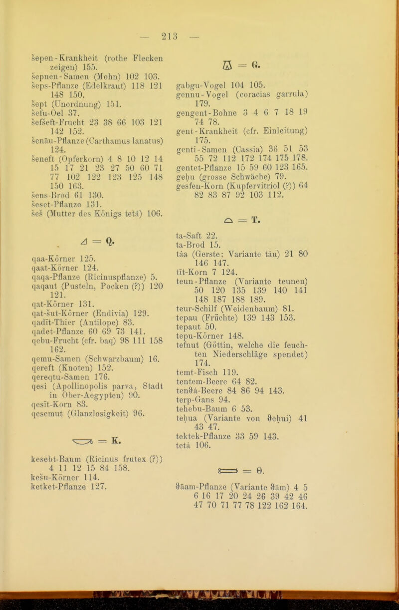 sepen-Krankheit (rothe Flecken zeigen) 155. sepnen-Samen (Mohn) 102 103. seps-Pflanze (Edelkraut) 118 121 148 150. sept (Unordnung) 151. sefu-Oel 37. sefseft-Frucht 23 38 66 103 121 142 152. senäu-Pflanze (Carthamus lanatiis) 124. seneft (Opferkorn) 4 8 10 12 14 15 17 21 23 27 50 60 71 77 102 122 123 125 148 150 163. sens-Brod 61 130. seset-Pflanze 131. ses (Mutter des Königs tetä) 106. A = q. qaa-Körner 125. qaat-Körner 124. qaqa-Pflanze (RicinuspÜanzo) 5. qaqaut (Pusteln, Pocken (?)) 120 121. qat-Körner 131. qat-sut-Körner (Endivia) 129. qadIt-Thier (Antilope) 83. (ladet-Pflanze 60 69 73 141. qebu-Frucht (cfr. baq) 98 III 158 162. qemu-Saraeu (Schwarzbaum) 16. qereft (Knoten) 152. qereqtu-Samen 176. qesi (Apollinopolis parva, Stadt in Ober-Aegypten) 90. qesTt-Korn 83. qesemut (Glanzlosigkeit) 96. = K. kesebt-Baum (Ricinus frutex (?)) 4 11 12 15 84 158. kesu-Körner 114. ketket-Pflanze 127. ö = G. gabgu-Vogel 104 105. gennu-Vogel (coracias garrula) 179. gengent-Bohne 3 4 6 7 18 19 74 78. gent-Krankheit (cfr. Einleitung) 175. genti-Sarneu (Cassia) 36 51 53 55 72 112 172 174 175 178. gentct-Pflanze 15 59 60 123 165. gelm (grosse Schwäche) 79. gesfen-Korn (Kupfervitriol (?)) 64 82 83 87 92 103 112. o = T. ta-Saft 22. ta-Brod 15. täa (Gerste: Variante tau) 21 80 146 147. tIt-Korn 7 124. teuu-Pflanze (Variante teunen) 50 120 135 139 140 141 148 187 188 189. teur-Schilf (Weidenbaum) 81. tepau (Früchte) 139 143 153. tepaut 50. tepu-Körner 148. tefnut (Göttin, welche die feuch- ten Niederschläge spendet) 174. temt-Fisch 119. tentem-Beere 64 82. tenöä-Beere 84 86 94 143. terp-Gans 94. tehebu-Baum 6 53. tehua (Variante von öehui) 41 43 47. tektek-Pflanze 33 59 143. tetä 106. &riani-Ptlan/,e (Variante Oäm) 4 5 6 16 17 20 24 26 39 42 46 47 70 71 77 78 122 162 164.