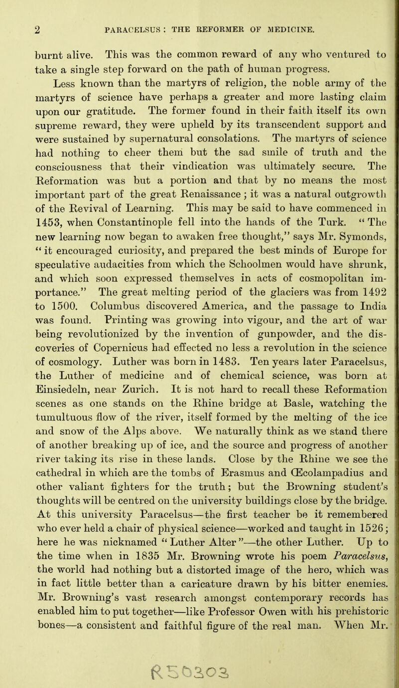 burnt alive. This was the common reward of any who ventured to take a single step forward on the path of human progress. Less known than the martyrs of religion, the noble army of the martyrs of science have perhaps a greater and more lasting claim upon our gratitude. The former found in their faith itself its own supreme reward, they were upheld by its transcendent support and were sustained by supernatural consolations. The martyrs of science had nothing to cheer them but the sad smile of truth and the consciousness that their vindication was ultimately secure. The Reformation was but a portion and that by no means the most important part of the great Renaissance ; it was a natural outgrowtli of the Revival of Learning. This may be said to have commenced in 1453, when Constantinople fell into the hands of the Turk. The new learning now began to awaken free thought, says Mr. Symonds,  it encouraged curiosity, and prepared the best minds of Europe for speculative audacities from which the Schoolmen would have shrunk, and which soon expressed themselves in acts of cosmopolitan im- portance. The great melting period of the glaciers was from 1492 to 1500. Columbus discovered America, and the passage to India was found. Printing was growing into vigour, and the art of war being revolutionized by the invention of gunpowder, and the dis- coveries of Copernicus had effected no less a revolution in the science of cosmology. Luther was born in 1483. Ten years later Paracelsus, the Luther of medicine and of chemical science, was born at Einsiedeln, near Zurich. It is not hard to recall these Reformation scenes as one stands on the Rhine bridge at Basle, watching the tumultuous flow of the river, itself formed by the melting of the ice and snow of the Alps above. We naturally think as we stand there of another breaking up of ice, and the source and progress of another river taking its rise in these lands. Close by the Rhine we see the cathedral in which are the tombs of Erasmus and CEcolampadius and other valiant fighters for the truth; but the Browning student's thoughts will be centred on the university buildings close by the bridge. At this university Paracelsus—the first teacher be it remembered who ever held a chair of physical science—worked and taught in 1526; here he was nicknamed  Luther Alter —the other Luther. Up to the time when in 1835 Mr. Browning wrote his poem Paracelsus, the world had nothing but a distorted image of the hero, which was in fact little better than a caricature drawn by his bitter enemies. Mr. Browning's vast research amongst contemporary records has enabled him to put together—like Professor Owen with his prehistoric bones—a consistent and faithful figure of the real man. When Mr.