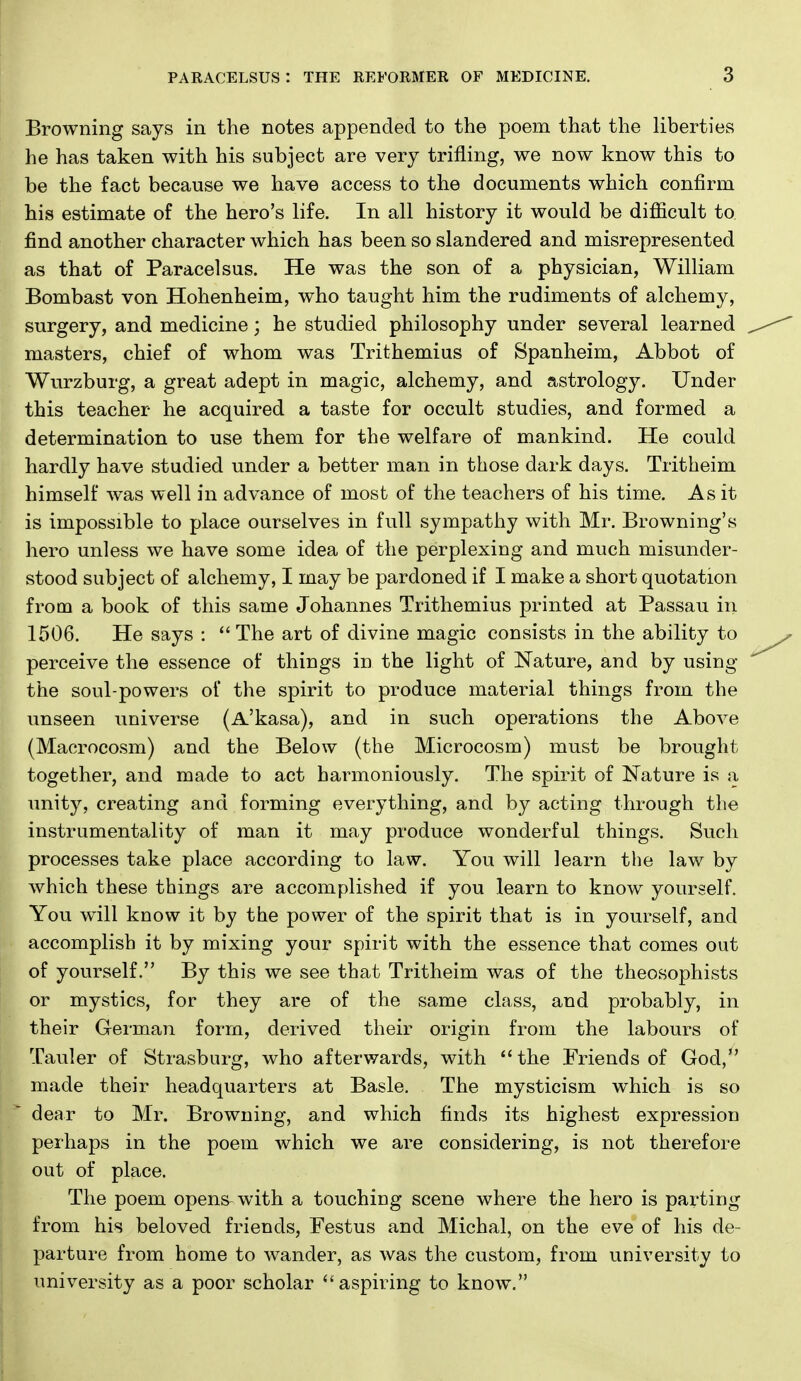 Browning says in the notes appended to the poem that the liberties he has taken with his subject are very trifling, we now know this to be the fact because we have access to the documents which confirm his estimate of the hero's life. In all history it would be difiicult to find another character which has been so slandered and misrepresented as that of Paracelsus. He was the son of a physician, William Bombast von Hohenheim, who taught him the rudiments of alchemy, surgery, and medicine; he studied philosophy under several learned masters, chief of whom was Trithemius of Spanheim, Abbot of Wurzburg, a great adept in magic, alchemy, and astrology. Under this teacher he acquired a taste for occult studies, and formed a determination to use them for the welfare of mankind. He could hardly have studied under a better man in those dark days. Tritheim himself was well in advance of most of the teachers of his time. As it is impossible to place ourselves in full sympathy with Mr. Browning's hero unless we have some idea of the perplexing and much misunder- stood subject of alchemy, I may be pardoned if I make a short quotation from a book of this same Johannes Trithemius printed at Passau in 1506. He says : The art of divine magic consists in the ability to perceive the essence of things in the light of Nature, and by using the soul-powers of the spirit to produce material things from the unseen universe (A'kasa), and in such operations the Above (Macrocosm) and the Below (the Microcosm) must be brought together, and made to act harmoniously. The spirit of Nature is a unity, creating and forming everything, and by acting through the instrumentality of man it may produce wonderful things. Such processes take place according to law. You will learn the law by which these things are accomplished if you learn to know yourself. You will know it by the power of the spirit that is in yourself, and accomplish it by mixing your spirit with the essence that comes out of yourself. By this we see that Tritheim was of the theosophists or mystics, for they are of the same class, and probably, in their German form, derived their origin from the labours of Tauler of Strasburg, who afterwards, with  the Friends of God,*' made their headquarters at Basle. The mysticism which is so dear to Mr. Browning, and which finds its highest expression perhaps in the poem which we are considering, is not therefore out of place. The poem opens^ with a touching scene where the hero is parting from his beloved friends, Festus and Michal, on the eve of his de- parture from home to wander, as was the custom, from university to university as a poor scholar ^'aspiring to know.