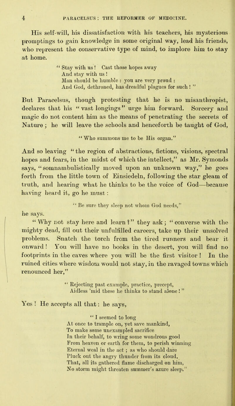 His self-will, his dissatisfaction with his teachers, his mysterious promptings to gain knowledge in some original way, lead his friends, who represent the conservative type of mind, to implore him to stay at home.  Stay with us ! Cast those hopes away And stay with us ! Man should be humble : you are very proud : And God, dethroned, has dreadful plagues for such !  But Paracelsus, though protesting that he is no misanthropist, declares that his  vast longings  urge him forward. Sorcery and magic do not content him as the means of penetrating the secrets of Nature ; he will leave the schools and henceforth be taught of God, Who summons me to be His organ. And so leaving  the region of abstractions, fictions, visions, spectral hopes and fears, in the midst of which the intellect, as Mr. Symonds says,  somnambulistically moved upon an unknown way, he goes forth from the little town of Einsiedeln, following the star gleam of truth, and hearing what he thinks to be the voice of God—because having heard it, go he must:  Be sure they sleep not whom God needs, he says.  Why not stay here and learn %  they ask ;  converse with the mighty dead, fill out their unfulfilled careers, take up their unsolved problems. Snatch the torch from the tired runners and bear it onward ! You will have no books in the desert, you will find no footprints in the caves where you will be the first visitor ! In the ruined cities where wisdom would not stay, in the ravaged towns which renounced her,  Rejecting past example, practice, precept, Aidless 'mid these he thinks to stand alone!  Yas ! He accepts all that: he says,  I seemed to long At once to trample on, yet save mankind, To make some unexampled sacrifice In their behalf, to wring some wondrous good From heaven or earth for them, to perish winning Eternal weal in the act ; as who should dare Pluck out the angry thunder from its cloud, That, all its gathered flame discharged on him, No storm might threaten summer's azure sleep.