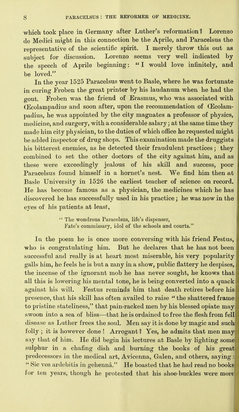 which took place in Germany after Luther's reformation 1 Lorenzo cle Medici might in this connection be the Aprile, and Paracelsus the representative of the scientific spirit. I merely throw this out as subject for discussion. Lorenzo seems very well indicated by the speech of Aprile beginning:  I would love infinitely, and be loved. In the year 1525 Paracelsus went to Basle, where he was fortunate in curing Froben the great printer by his laudanum when he had the gout, Froben was the friend of Erasmus, who was associated with QEcolampadius and soon after, upon the recommendation of (Ecolam- i padius, he was appointed by the city magnates a professor of physics, medicine, and surgery, with a considerable salary; at the same time they made him city physician, to the duties of which office he requested might be added inspector of drug shops. This examination made the druggists his bitterest enemies, as he detected their fraudulent practices; they combined to set the other doctors of the city against him, and as these were exceedingly jealous of his skill and success, poor Paracelsus found himself in a hornet's nest. We find him then at Basle University in 1526 the earliest teacher of science on record. He has become famous as a physician, the medicines which he has discovered he has successfully used in his practice; he was now in the i eyes of his patients at least,  The wondrous Paracelsus, life's dispenser, Fate's commissary, idol of the schools and courts. In the poem he is once more conversing with his friend Festus, who is congratulating him. But he declares that he has not been successful and really is at heart most miserable, his very popularity galls him, he feels he is but a zany in a show, public flattery he despises, the incense of the ignorant mob he has never sought, he knows that all this is lowering his mental tone, he is being converted into a quack against his will. Festus reminds him that death retires before his presence, that his skill has often availed to raise  the shattered frame to pristine stateliness, that pain-racked men by his blessed opiate may n swoon into a sea of bliss—that he is ordained to free the flesh from fell disease as Luther frees the soul. Men say it is done by magic and such folly ; it is however done ! Arrogant 1 Yes, he admits that men may say that of him. He did begin his lectures at Basle by lighting some sulphur in a chafing dish and burning the books of his great predecessors in the medical art, Avicenna, Galen, and others, saying :  Sic vos ardebitis in gehenna. He boasted that he had read no books for ten years, though he protested that his shoe-buckles were more