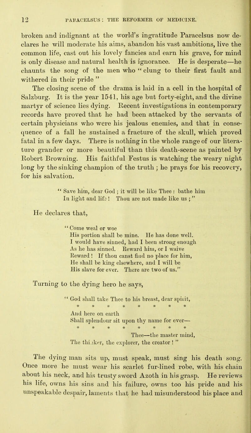 broken and indignant at the world's ingratitude Paracelsus now de- clares he will moderate his aims, abandon his vast ambitions, live the common life, cast out his lovely fancies and earn his grave, for mind is only disease and natural health is ignorance. He is desperate—he chaunts the song of the men who clung to their first fault and withered in their pride  The closing scene of the drama is laid in a cell in the hospital of Salzburg. It is the year 1541, his age but forty-eight, and the divine martyr of science lies dying. E-ecent investigations in contemporary records have proved that he had been attacked by the servants of certain physicians who were his jealous enemies, and that in conse- quence of a fall he sustained a fracture of the skull, which proved fatal in a few days. There is nothing in the whole range of our litera- ture grander or more beautiful than this death-scene as painted by Robert Browning. His faithful Festus is watching the weary night long by the sinking champion of the truth ; he prays for his recovery, for his salvation.  Save him, dear God ; it will be like Thee : bathe him In light and lifa ! Thou are not made like us ;  He declares that,  Come weal or woe His portion shall be mine. lie has done well. I would have sinned, had I been strong enough As he has sinned. Eeward him, or I waive Reward ! If thou canst find no place for him, He shall be king elsewhere, and I will be His slave for ever. There are two of us. Turning to the dying hero he says,  God shall take Thee to his breast, dear spiiit, And here on earth Shall splendour sit upon thy name for ever— ******** Thee—the master mind, The thi.iker, the explorer, the creator !  The dying man sits up, must speak, must sing his death song. Once more he must wear his scarlet fur-lined robe, with his chain about his neck, and his trusty sword Azoth in his grasp. He reviews his life, owns his sins and his failure, owns too his pride and his unspeakable despair, laments that he had misunderstood his place and