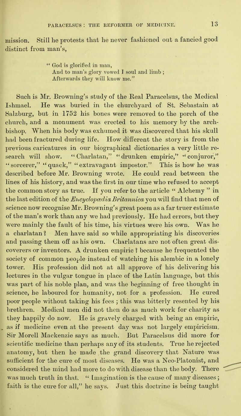 mission. Still he protests that he never fashioned out a fancied good distinct from man's,  God is glorified in man, And to man's glory vowed I soul and limb ; Afterwards they will know me. Such is Mr. Browning's study of the R-eal Paracelsus, the Medical Ishmael. He was buried in the churchyard of St. Sebastain at Salzburg, but in 1752 his bones were removed to the porch of the church, and a monument was erected to his memory by the arch- bishop. When his body was exhumed it was discovered that his skull had been fractured during life. How different the story is from the previous caricatures in our biographical dictionaries a very little re- search will show. Charlatan, drunken empiric, conjuror, sorcerer, quack, extravagant impostor. This is how he was described before Mr. Browning wrote. He could read between the lines of his history, and was the tirst in our time who refused to accept the common story as true. If you refer to the article  Alchemy  in the last edition of the EytcydojpmdiaBritannica you will find that men of science now recognise Mr. Browning's great poem as a far truer estimate of the man's work than any we had previously. He had errors, but they were mainly the fault of his time, his virtues were his own. Was he a charlatan^ Men have said so while appropriating his discoveries and passing them off as his own. Charlatans are not often great dis- coverers or inventors. A drunken empiric % because he frequented the society of common people instead of watching his alembic in a lonely tower. His profession did not at all approve of his delivering his lectures in the vulgar tongue in place of the Latin language, but this was part of his noble plan, and was the beginning of free thought in science, he laboured for humanity, not for a profession. He cured poor people without taking his fees \ this was bitterly resented by his brethren. Medical men did not then do as much work for charity as they happily do now. He is gravely charged with being an empiric, as if medicine even at the present day was not largely empiricism, Sir Morell Mackenzie says as much. But Paracelsus did more for scientific medicine than perhaps any of its students. True he rejected anatomy, but then he made the grand discovery that Nature was sufficient for the cure of most diseases. He was a Neo-Platonist, and considered the mind had more to do with disease than the body. There was much truth in that.  Imagination is the cause of many diseases; faith is the cure for all, he says. Just this doctrine is being taught