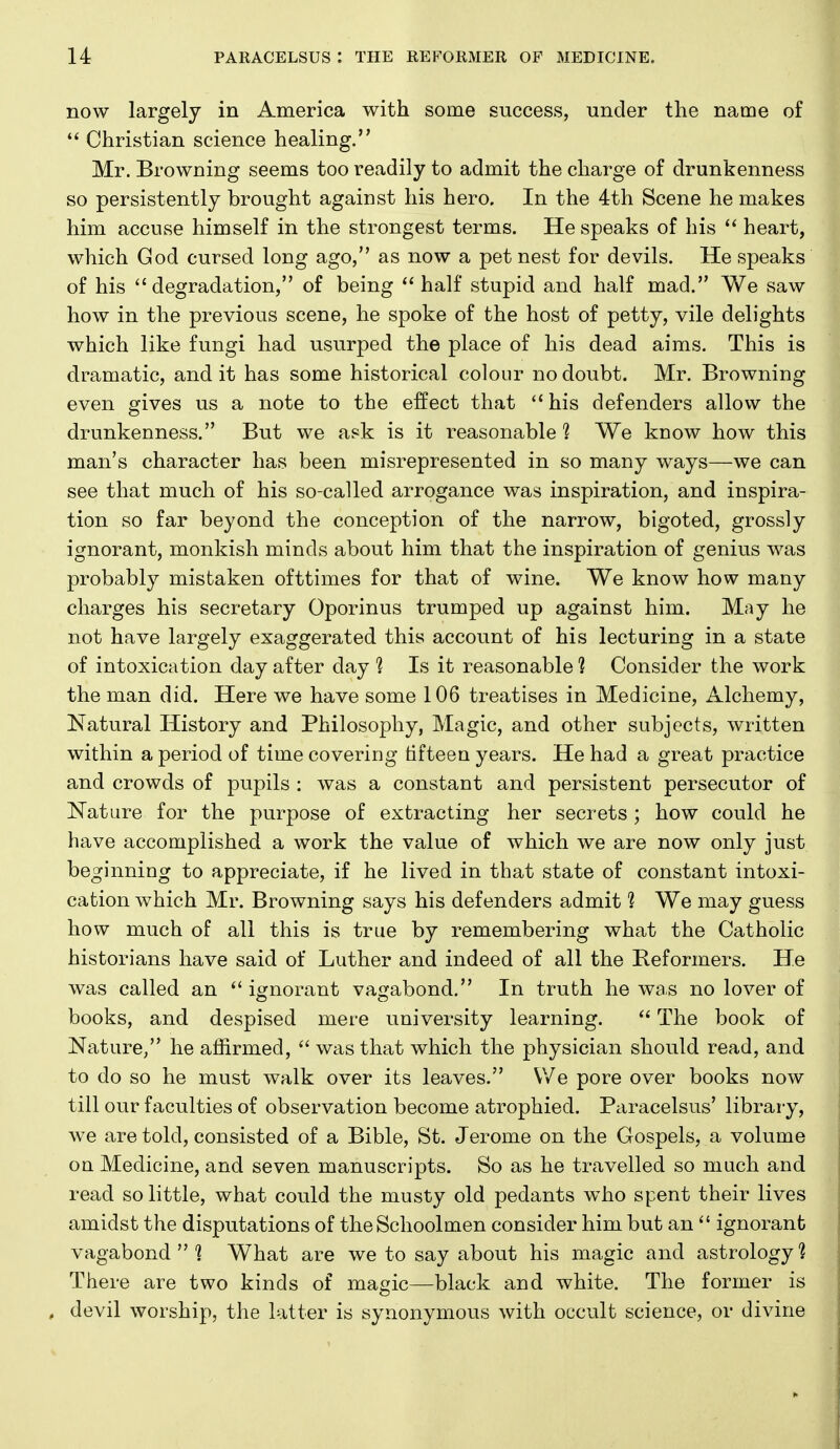 now largely in America with some success, under the name of  Christian science healing. Mr. Browning seems too readily to admit the charge of drunkenness so persistently brought against his hero. In the 4th Scene he makes him accuse himself in the strongest terms. He speaks of his  heart, which God cursed long ago, as now a pet nest for devils. He speaks of his degradation, of being half stupid and half mad. We saw how in the previous scene, he spoke of the host of petty, vile delights which like fungi had usurped the place of his dead aims. This is dramatic, and it has some historical colour no doubt. Mr, Browning even gives us a note to the effect that his defenders allow the drunkenness, But we ask is it reasonable 1 We know how this man's character has been misrepresented in so many ways—we can see that much of his so-called arrogance was inspiration, and inspira- tion so far beyond the conception of the narrow, bigoted, grossly ignorant, monkish minds about him that the inspiration of genius was probably mistaken ofttimes for that of wine. We know how many charges his secretary Oporinus trumped up against him. May he not have largely exaggerated this account of his lecturing in a state of intoxication day after day 1 Is it reasonable 1 Consider the work the man did. Here we have some 106 treatises in Medicine, Alchemy, Natural History and Philosophy, Magic, and other subjects, written within a period of time covering fifteen years. He had a great practice and crowds of pupils : was a constant and persistent persecutor of Nature for the purpose of extracting her secrets ; how could he have accomplished a work the value of which we are now only just beginning to appreciate, if he lived in that state of constant intoxi- cation which Mr. Browning says his defenders admit 1 We may guess how much of all this is true by remembering what the Catholic historians have said of Luther and indeed of all the Reformers. He was called an  ignorant vagabond. In truth he was no lover of books, and despised mere university learning.  The book of Nature, he affirmed,  was that which the physician should read, and to do so he must walk over its leaves. \Ve pore over books now till our faculties of observation become atrophied. Paracelsus' library, we are told, consisted of a Bible, St. Jerome on the Gospels, a volume on Medicine, and seven manuscripts. So as he travelled so much and read so little, what could the musty old pedants who spent their lives amidst the disputations of the Schoolmen consider him but an  ignorant vagabond  ^ What are we to say about his magic and astrology? There are two kinds of magic—black and white. The former is , devil worship, the latter is synonymous with occult science, or divine