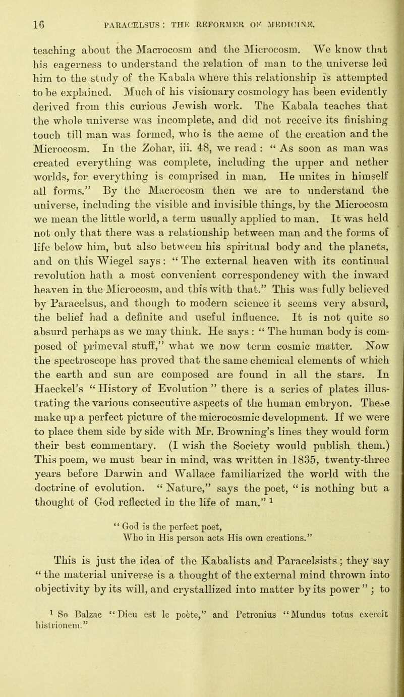 teaching about the Macrocosm and tlie Microcosm. We know that his eagerness to understand the relation of man to the universe led him to the study of the Kabala where this relationship is attempted to be explained. Much of his visionary cosmology has been evidently derived from this curious Jewish work. The Kabala teaches that the whole universe was incomplete, and did not receive its finishing touch till man was formed, who is the acme of the creation and the Microcosm. In the Zohar, iii. 48, we read :  As soon as man was created everything was complete, including the upper and nether worlds, for everything is comprised in man. He unites in himself all forms. By the Macrocosm then we are to understand the universe, including the visible and invisible things, by the Microcosm we mean the little world, a term usually applied to man. It was held not only that there was a relationship between man and the forms of life below him, but also between his spiritual body and the planets, and on this Wiegel says:  The external heaven with its continual revolution hath a most convenient correspondency with the inward heaven in the Microcosm, and this with that. This was fully believed by Paracelsus, and though to modern science it seems very absurd, the belief had a definite and useful influence. It is not quite so absurd perhaps as we may think. He says :  The human body is com- posed of primeval stuff, what we now term cosmic matter. Now the spectroscope has proved that the same chemical elements of which the earth and sun are composed are found in all the stars. In Haeckel's  History of Evolution  there is a series of plates illus- trating the various consecutive aspects of the human embryon. The^e make up a perfect picture of the microcosmic development. If we were to place them side by side with Mr. Browning's lines they would form their best commentary. (I wish the Society would publish them.) This poem, we must bear in mind, was written in 1835, twenty-three years before Darwin and Wallace familiarized the world with the doctrine of evolution.  Nature, says the poet,  is nothing but a thought of God reflected in the life of man. ^  God is the perfect poet, Who in His person acts His own creations. This is just the idea of the Kabalists and Paracelsists ; they say  the material universe is a thought of the external mind thrown into objectivity by its will, and crystallized into matter by its power ; to ^ So Balzac  Dieu est le poete, and Petronius Mundus totus exercit histrionem.