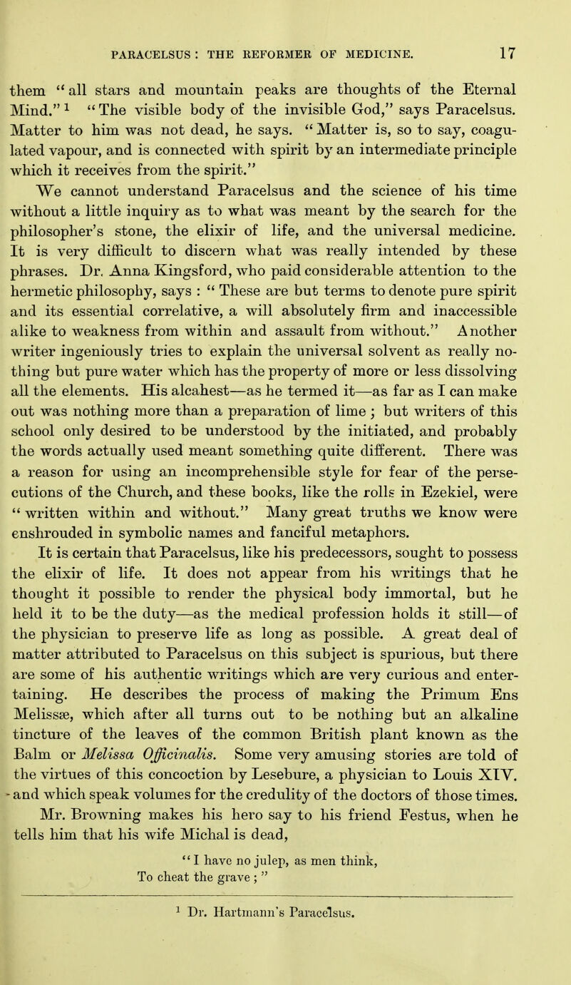 them  all stars and mountain peaks are thoughts of the Eternal Mind. ^  The visible body of the invisible God, says Paracelsus. Matter to him was not dead, he says.  Matter is, so to say, coagu- lated vapour, and is connected with spirit by an intermediate principle which it receives from the spirit. We cannot understand Paracelsus and the science of his time without a little inquiry as to what was meant by the search for the philosopher's stone, the elixir of life, and the universal medicine. It is very difficult to discern what was really intended by these phrases. Dr. Anna Kingsford, who paid considerable attention to the hermetic philosophy, says :  These are but terms to denote pure spirit and its essential correlative, a will absolutely firm and inaccessible alike to weakness from within and assault from without. Another writer ingeniously tries to explain the universal solvent as really no- thing but pure water which has the property of more or less dissolving all the elements. His alcahest—as he termed it—as far as I can make out was nothing more than a preparation of lime ; but writers of this school only desired to be understood by the initiated, and probably the words actually used meant something quite different. There was a reason for using an incomprehensible style for fear of the perse- cutions of the Church, and these books, like the rolls in Ezekiel, were written within and without. Many great truths we know were enshrouded in symbolic names and fanciful metaphors. It is certain that Paracelsus, like his predecessors, sought to possess the elixir of life. It does not appear from his writings that he thought it possible to render the physical body immortal, but he held it to be the duty—as the medical profession holds it still—of the physician to preserve life as long as possible. A great deal of matter attributed to Paracelsus on this subject is spurious, but there are some of his authentic writings which are very curious and enter- taining. He describes the process of making the Primum Ens Melissse, which after all turns out to be nothing but an alkaline tincture of the leaves of the common British plant known as the Balm or Melissa Officinalis. Some very amusing stories are told of the virtues of this concoction by Lesebure, a physician to Louis XIY. - and which speak volumes for the credulity of the doctors of those times. Mr. Browning makes his hero say to his friend Festus, when he tells him that his wife Michal is dead, *' I have no julep, as men think, To cheat the grave ;  I Dr. Hartmann's Paracelsus.