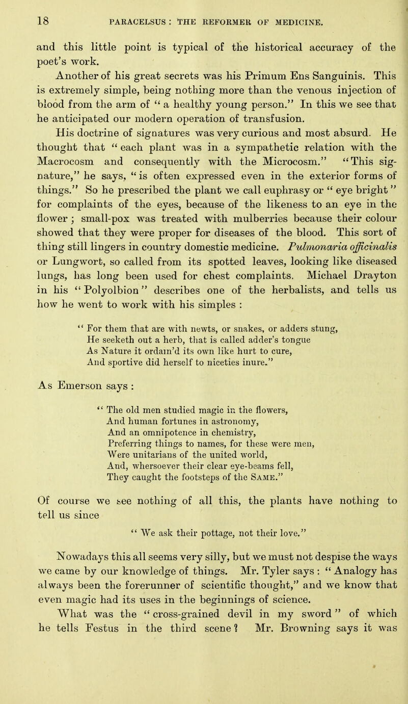 and this little point is t3^pical of the historical accuracy of the poet's work. Another of his great secrets was his Primum Ens Sanguinis. This is extremely simple, being nothing more than the venous injection of blood from the arm of a healthy young person. In this we see that he anticipated our modern operation of transfusion. His doctrine of signatures was very curious and most absurd. He thought that  each plant was in a sympathetic relation with the Macrocosm and consequently with the Microcosm. This sig- nature, he says,  is often expressed even in the exterior forms of things. So he prescribed the plant we call euphrasy or  eye bright  for complaints of the eyes, because of the likeness to an eye in the flower ; small-pox was treated with mulberries because their colour showed that they were proper for diseases of the blood. This sort of thing still lingers in country domestic medicine. Fulmonaria officinalis or Lungwort, so called from its spotted leaves, looking like diseased lungs, has long been used for chest complaints. Michael Drayton in his  Polyolbion describes one of the herbalists, and tells us how he went to work with his simples :  For them that are with newts, or snakes, or adders stung, He seeketh out a herb, tliat is called adder's tongue As Nature it ordam'd its own like hurt to cure, And sportive did herself to niceties inure. As Emerson says : *' The old men studied magic in the flowers, And human fortunes in astronomy, And an omnipotence in chemistry, Preferring things to names, for these were men. Were unitarians of the united world, And, whersoever their clear eye-beams fell, They caught the footsteps of the Same. Of course we see nothing of all this, the plants have nothing to tell us since  We ask their pottage, not their love. Nowadays this all seems very silly, but we must not despise the ways we came by our knowledge of things. Mr. Tyler says : Analogy has always been the forerunner of scientific thought, and we know that even magic had its uses in the beginnings of science. What was the cross-grained devil in my sword of which he tells Festus in the third scene % Mr. Browning says it was