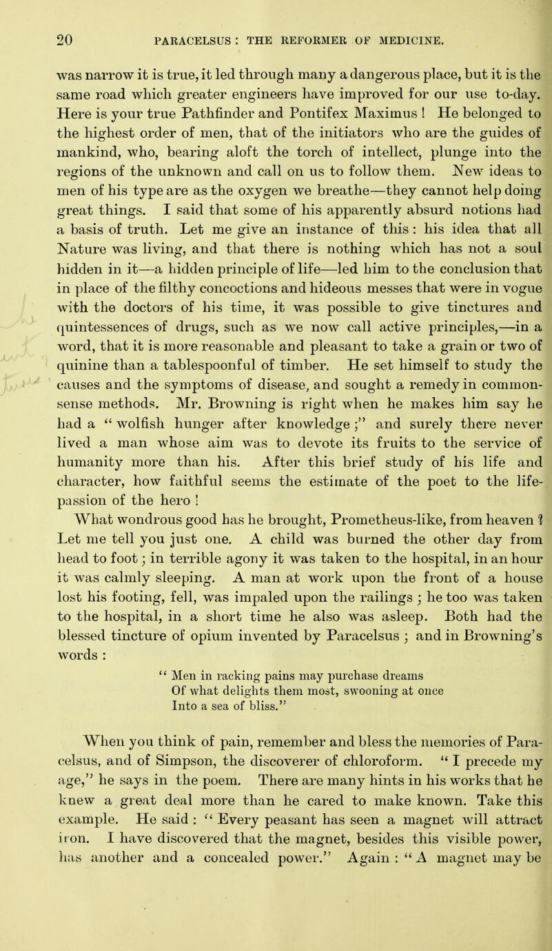 was narrow it is true, it led through many a dangerous place, but it is the same road which greater engineers have improved for our use to-day. Here is your true Pathfinder and Pontifex Maximus ! He belonged to the highest order of men, that of the initiators who are the guides of mankind, who, bearing aloft the torch of intellect, plunge into the regions of the unknown and call on us to follow them. New ideas to men of his type are as the oxygen we breathe—they cannot help doing great things. I said that some of his apparently absurd notions had a basis of truth. Let me give an instance of this: his idea that all Nature was living, and that there is nothing which has not a soul hidden in it—a hidden principle of life—led him to the conclusion that in place of the filthy concoctions and hideous messes that were in vogue with the doctors of his time, it was possible to give tinctures and quintessences of drugs, such as we now call active principles,—in a word, that it is more reasonable and pleasant to take a grain or two of quinine than a tablespoonful of timber. He set himself to study the causes and the symptoms of disease, and sought a remedy in common- sense methods. Mr. Browning is right when he makes him say he had a  wolfish hunger after knowledge ; and surely there never lived a man whose aim was to devote its fruits to the service of humanity more than his. After this brief study of his life and character, how faithful seems the estimate of the poet to the life- passion of the hero ! What wondrous good has he brought, Prometheus-like, from heaven t Let me tell you just one. A child was burned the other day from head to foot; in terrible agony it was taken to the hospital, in an hour it was calmly sleeping. A man at work upon the front of a house lost his footing, fell, was impaled upon the railings ; he too was taken to the hospital, in a short time he also was asleep. Both had the blessed tincture of opium invented by Paracelsus ; and in Browning's words :  Men in racking pains may purchase dreams Of what delights them most, swooning at once Into a sea of bliss. ^ When you think of pain, remember and bless the memories of Para- celsus, and of Simpson, the discoverer of chloroform.  I precede my age, he says in the poem. There are many hints in his works that he knew a great deal more than he cared to make known. Take this example. He said :  Every peasant has seen a magnet will attract iron. I have discovered that the magnet, besides this visible power, has another and a concealed power. Again: A magnet may be